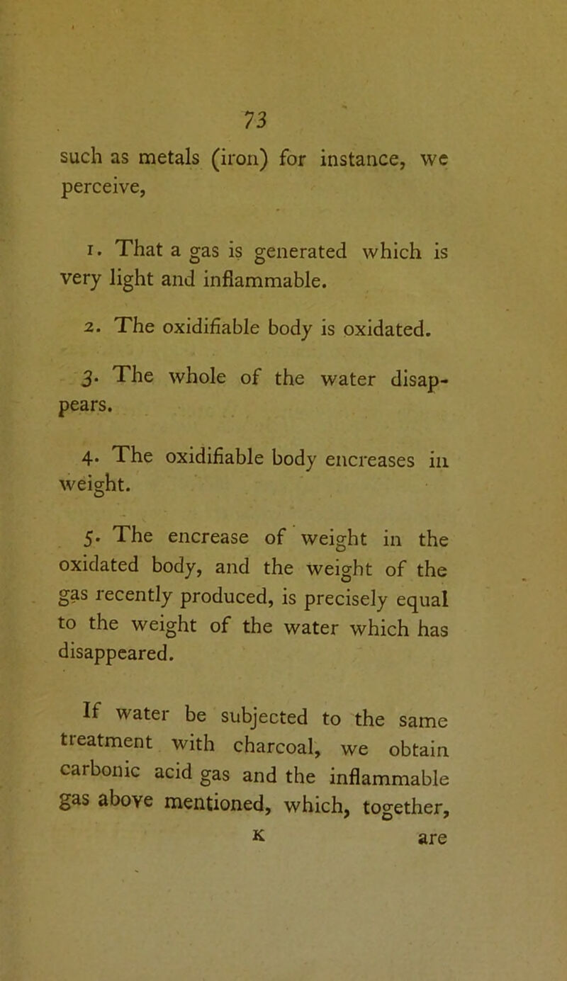 such as metals (iron) for instance, we perceive, 1. That a gas is generated which is very light and inflammable. 2. The oxidifiable body is oxidated. 3* The whole of the water disap- pears. 4. The oxidifiable body encreases in weight. 5. The encrease of weight in the oxidated body, and the weight of the gas recently produced, is precisely equal to the weight of the water which has disappeared. If water be subjected to the same tieatment with charcoal, we obtain carbonic acid gas and the inflammable gas above mentioned, which, together, K are