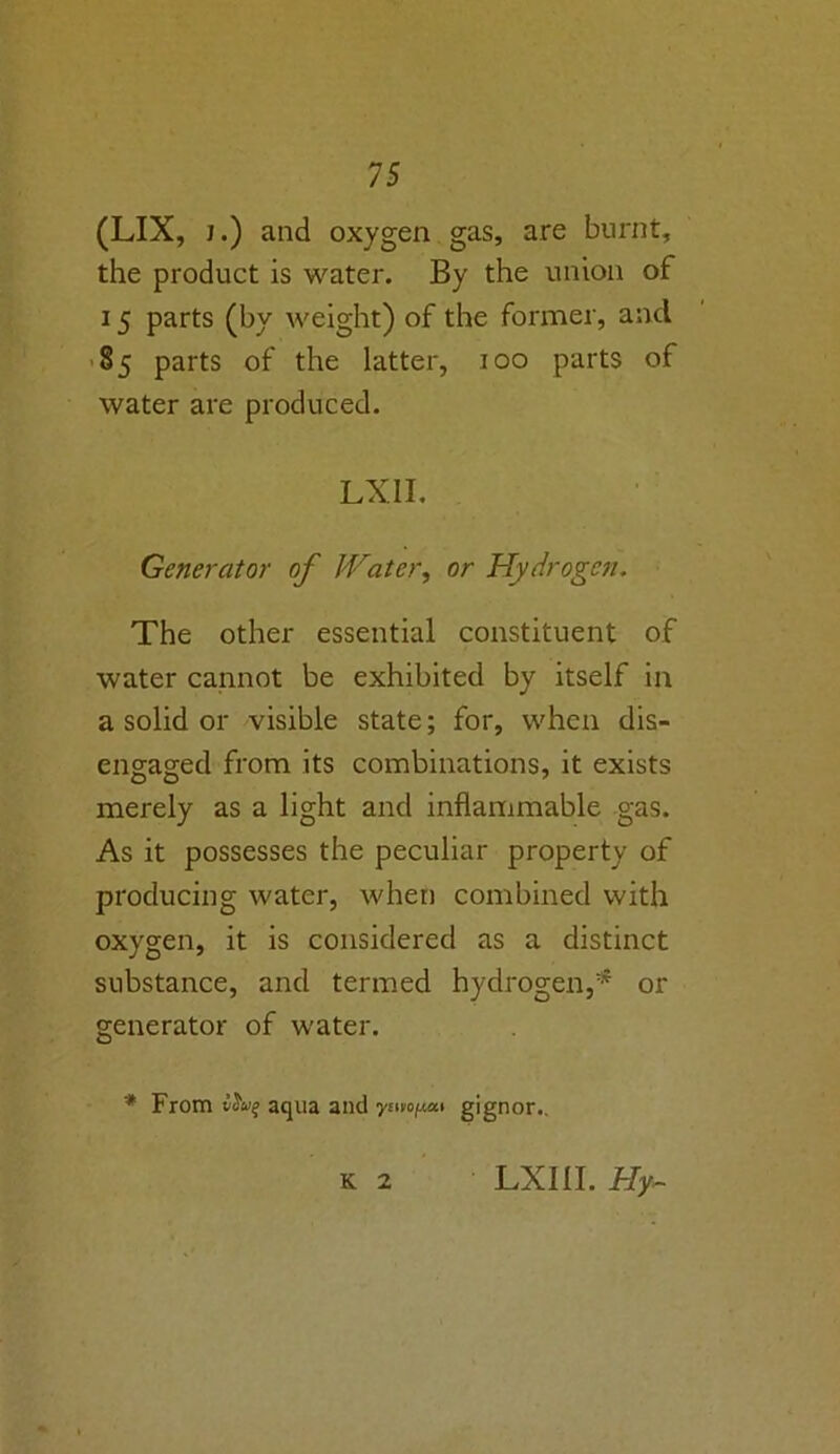 (LIX, j.) and oxygen gas, are burnt, the product is water. By the union of 15 parts (by weight) of the former, and 85 parts of the latter, 100 parts of water are produced. LX 11. Generator of Water, or Hydrogen. The other essential constituent of water cannot be exhibited by itself in a solid or visible state; for, when dis- engaged from its combinations, it exists merely as a light and inflammable gas. As it possesses the peculiar property of producing water, when combined with oxygen, it is considered as a distinct substance, and termed hydrogen,* or generator of water. * From tJo’e aqua and ywopxi gignor.. K 2 LXIII. Hy~