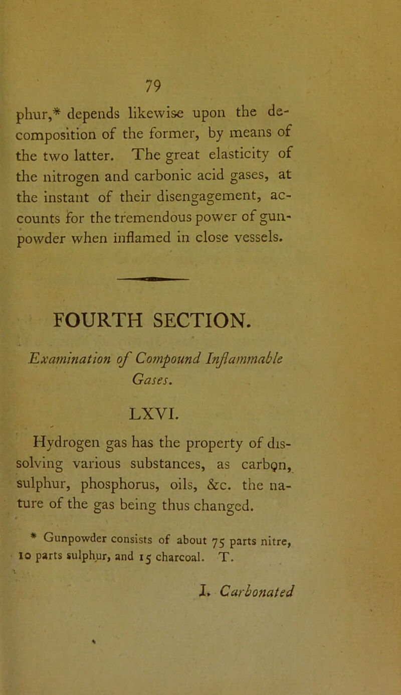 phur,* depends likewise upon the de- composition of the former, by means of the two latter. The great elasticity of the nitrogen and carbonic acid gases, at the instant of their disengagement, ac- counts for the tremendous power of gun- powder when inflamed in close vessels. FOURTH SECTION. Examination of Compound Inflammable Gases. LXVI. Hydrogen gas has the property of dis- solving various substances, as carbipn, sulphur, phosphorus, oils, &c. the na- ture of the gas being thus changed. * Gunpowder consists of about 75 parts nitre, 10 parts sulphur, and 15 charcoal. T. I. Carbonated