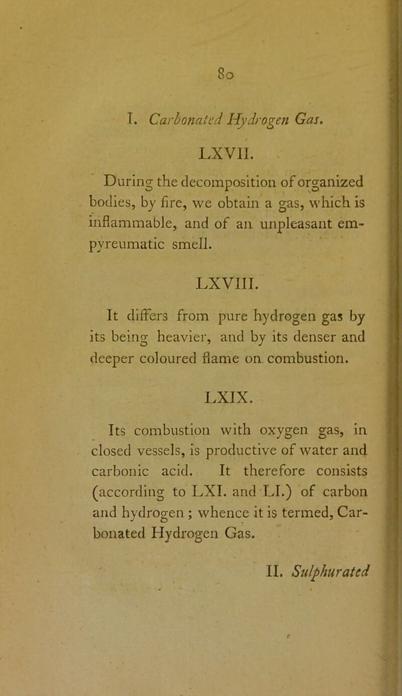 So I. Carbonated Hydrogen Gas. LXVII. During the decomposition of organized bodies, by fire, we obtain a gas, which is inflammable, and of an unpleasant em- pyreumatic smell. LXVIII. It differs from pure hydrogen gas by its being heavier, and by its denser and deeper coloured flame on combustion. LXIX. Its combustion with oxygen gas, in closed vessels, is productive of water and carbonic acid. It therefore consists (according to LXI. and LI.) of carbon and hydrogen ; whence it is termed, Car- bonated Hydrogen Gas.