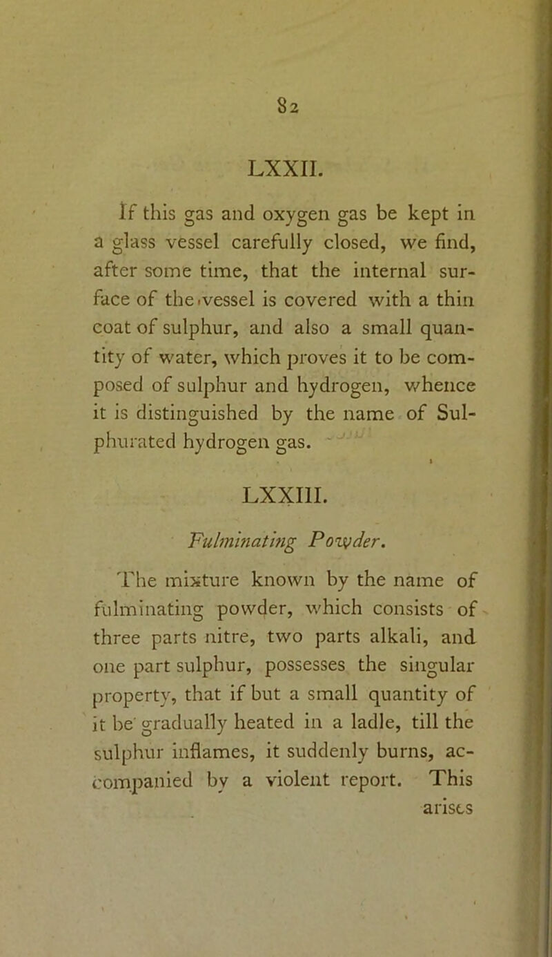 LXXII. If this gas and oxygen gas be kept in a glass vessel carefully closed, we find, after some time, that the internal sur- face of the .vessel is covered with a thin coat of sulphur, and also a small quan- tity of water, which proves it to be com- posed of sulphur and hydrogen, whence it is distinguished by the name of Sul- phurated hydrogen gas. t LXXI1I. Fulminating Pozyder. The mixture known by the name of fulminating powder, which consists of three parts nitre, two parts alkali, and one part sulphur, possesses the singular property, that if but a small quantity of it be gradually heated in a ladle, till the sulphur inflames, it suddenly burns, ac- companied by a violent report. This arises