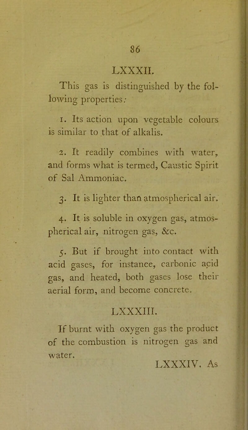 LXXXII. This gas is distinguished by the fol- lowing properties: 1. Its action upon vegetable colours is similar to that of alkalis. 2. It readily combines with water, and forms what is termed, Caustic Spirit of Sal Ammoniac. 3. It is lighter than atmospherical air. 4. It is soluble in oxygen gas, atmos- pherical air, nitrogen gas, &c. 5. But if brought into contact with acid gases, for instance, carbonic acid gas, and heated, both gases lose their aerial form, and become concrete, LXXXIII. If burnt with oxygen gas the product of the combustion is nitrogen gas and water. LXXXIV. As