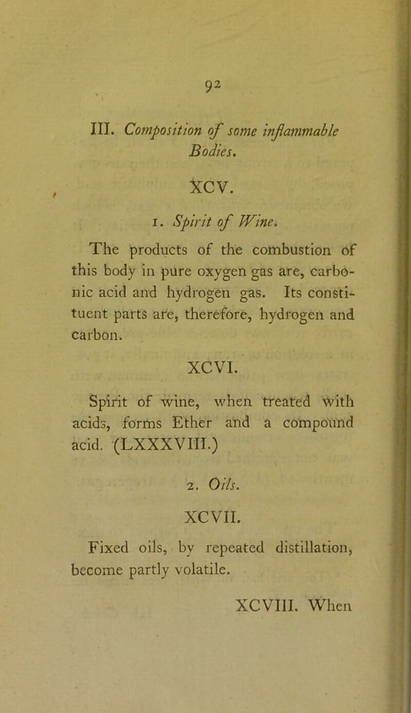 III. Composition of some infammable Bodies. xcv. i. Spirit of Wine. The products of the combustion of this body in pure oxygen gas are, carbo- nic acid and hydrogen gas. Its consti- tuent parts are, therefore, hydrogen and carbon. XCVI. Spirit of wine, when treated with acids, forms Ether and a compound acid. (LXXXVIII.) \ 2. Oils. XCVII. Fixed oils, by repeated distillation, become partly volatile. XCVIII. When