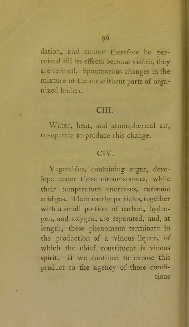 datum, and cannot therefore be per- ceived till its effects become visible, they are termed, Spontaneous changes in the mixture of the constituent parts of orga- nized bodies. cm. Water, heat, and atmospherical air, co-operate to produce this change. CIV. Vegetables,' containing sugar, deve- lope under those circumstances, while their temperature encreases, carbonic acid gas. Their earthy particles, together with a small portion of carbon, hydro- gen, and oxygen, are separated, and, at length, these phenomena terminate in the production of a vinous liquor, of which the chief constituent is vinous spirit. If we continue to expose this product to the agency of those condi- tions