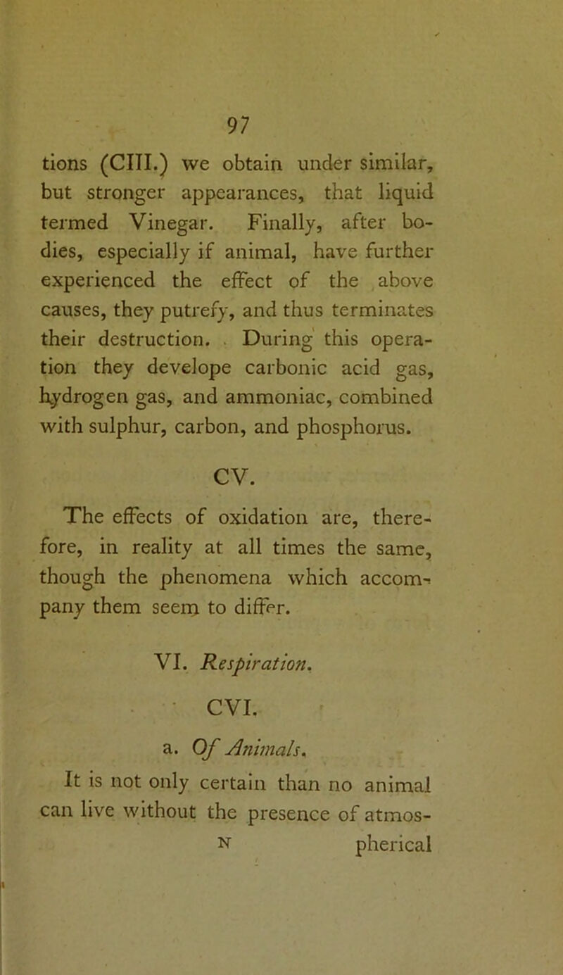 tions (CIII.) we obtain under similar, but stronger appearances, that liquid termed Vinegar. Finally, after bo- dies, especially if animal, have further experienced the effect of the above causes, they putrefy, and thus terminates their destruction. During this opera- tion they develope carbonic acid gas, hydrogen gas, and ammoniac, combined with sulphur, carbon, and phosphorus. cv. The effects of oxidation are, there- fore, in reality at all times the same, though the phenomena which accorn^ pany them seem to differ. VI. Respiration. CVI. a. Of Animals. It is not only certain than no animal can live without the presence of atmos- n pherical