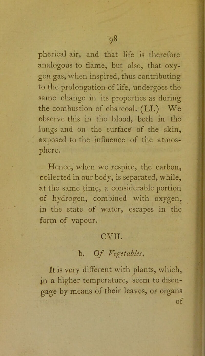 pherical air, and that life is therefore analogous to flame, but also, that oxy- gen gas, when inspired, thus contributing to the prolongation of life, undergoes the same change in its properties as during the combustion of charcoal. (LI.) We observe this in the blood, both in the lungs and on the surface of the skin, exposed to the influence of the atmos- phere. Hence, when we respire, the carbon, collected in our body, is separated, while, at the same time, a considerable portion of hydrogen, combined with oxygen, in the state of water, escapes in the form of vapour. CVII. b. Of Vegetables. It is very different with plants, which, jn a higher temperature, seem to disen- gage by means of their leaves, or organs of