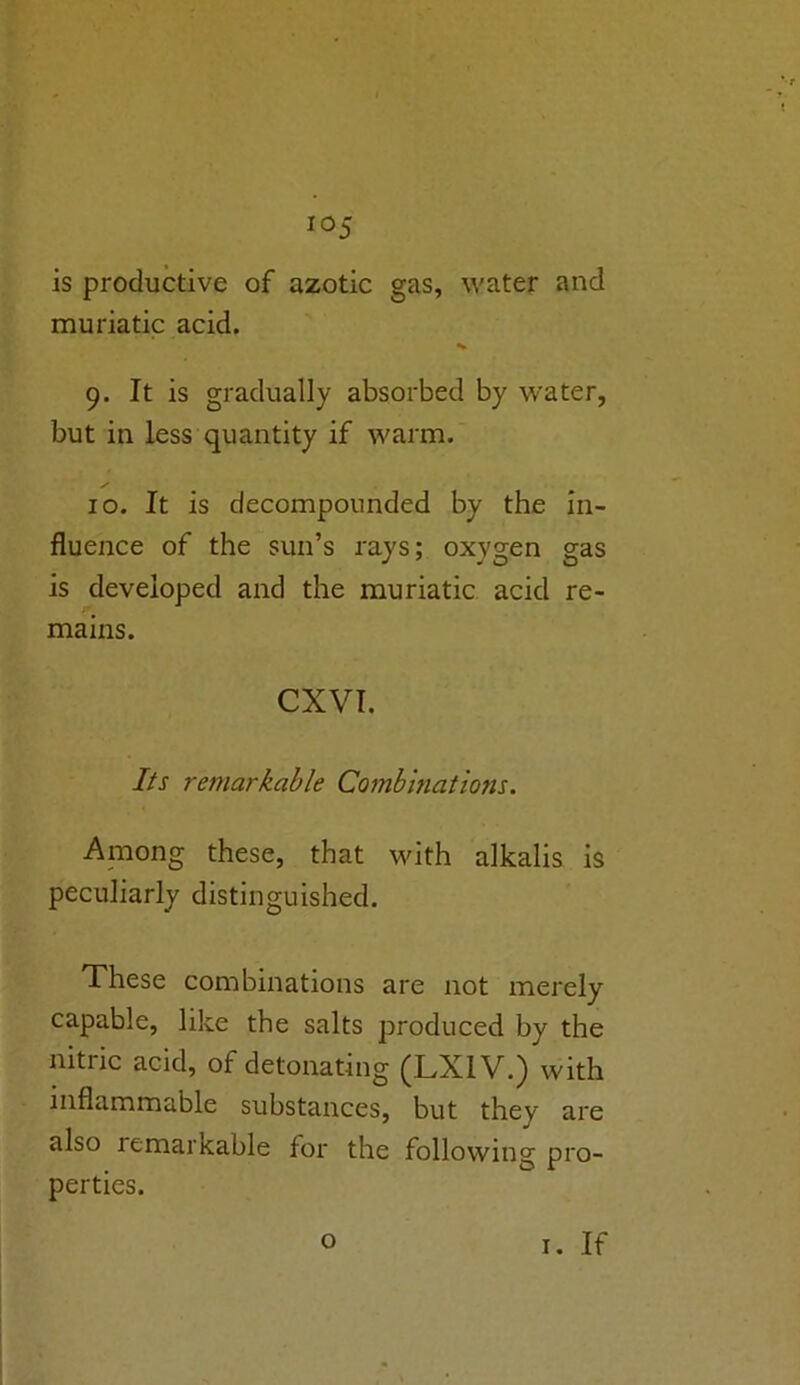 is productive of azotic gas, water and muriatic acid. 9. It is gradually absorbed by water, but in less quantity if warm. 10. It is decompounded by the in- fluence of the sun’s rays; oxygen gas is developed and the muriatic acid re- mains. CXVI. Its remarkable Combinations. Among these, that with alkalis is peculiarly distinguished. These combinations are not merely capable, like the salts produced by the nitric acid, of detonating (LX1V.) with inflammable substances, but they are also remarkable for the following pro- perties. o 1. If