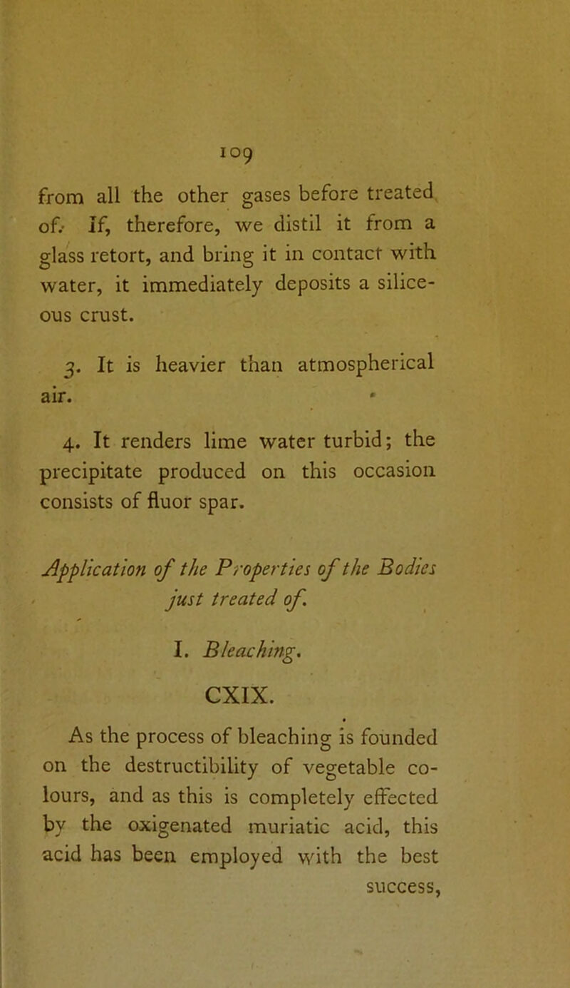 from all the other gases before treated of.- If, therefore, we distil it from a glass retort, and bring it in contact with water, it immediately deposits a silice- ous crust. 3. It is heavier than atmospherical air. 4. It renders lime water turbid; the precipitate produced on this occasion consists of fluor spar. Application of the Properties of the Bodies just treated of. I. Bleaching. CXIX. As the process of bleaching is founded on the destructibility of vegetable co- lours, and as this is completely effected bv the oxigenated muriatic acid, this acid has been employed with the best success,