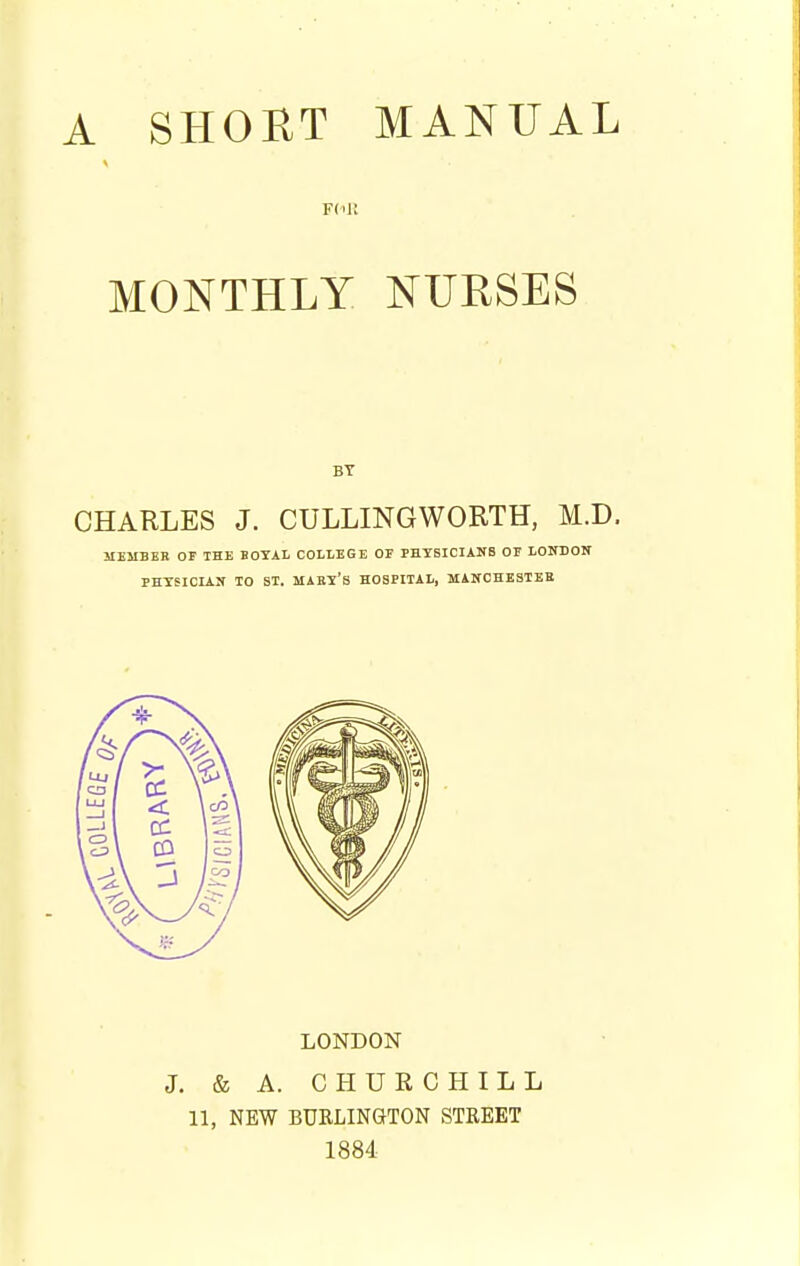 F(ill MONTHLY NURSES BY CHARLES J. CULLINGWORTH, M.D. MEMBES OF THE BOTAL COLLEGE OF PHTSICIANS OF LOITBON PHYSICIAN TO ST. MABy'S HOSPITAL, MANCHESTER LONDON J. & A. CHURCHILL 11, NEW BURLINGTON STREET 1884