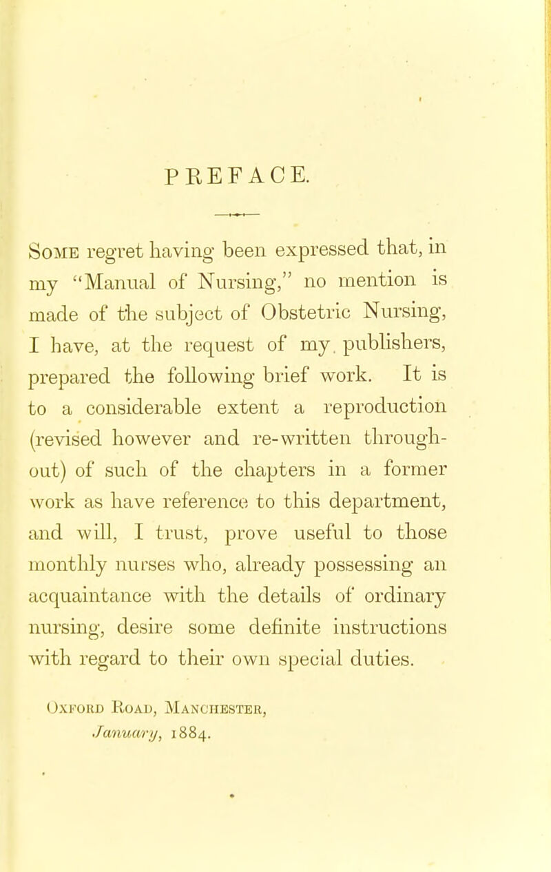 I PREFACE. Some regret having been expressed that, in my Manual of Nursing, no mention is made of the subject of Obstetric Nursing, I have, at the request of my. publishers, prepared the following brief work. It is to a considerable extent a reproduction (revised however and re-written through- out) of such of the chapters in a former work as have reference to this department, and will, I trust, prove useful to those monthly nurses who, already possessing an acquaintance with the details of ordinary nursing, desire some definite instructions with regard to their own special duties. (JxroRD Road, Manchester, January, 1884.