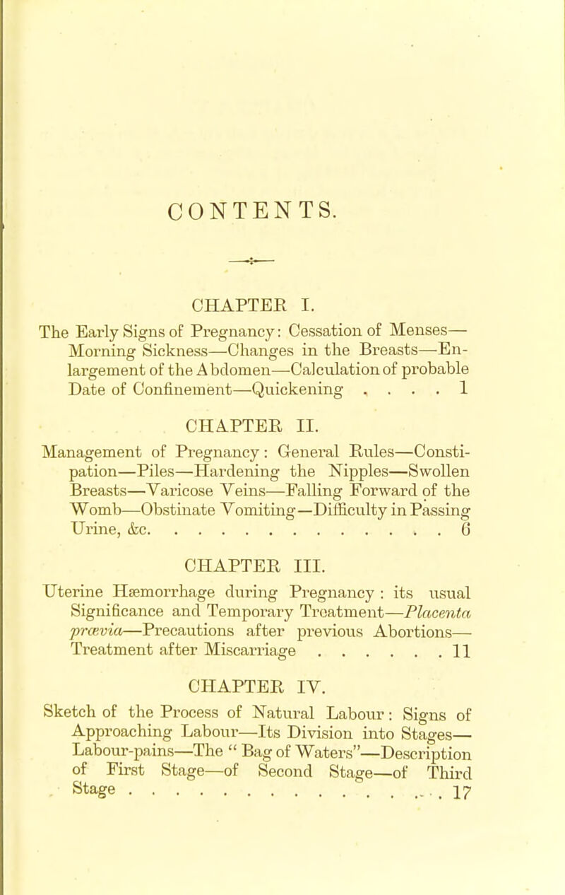 CONTENTS. CHAPTER I. The Early Signs of Pregnancy: Cessation of Menses— Morning Sickness—Changes in the Breasts—En- largement of the Abdomen—-Calculationof pi-obable Date of Confinement—Quickening , . . . 1 CHAPTER II. Management of Pregnancy: General Rules—Consti- pation—Piles—Hardening the Nipples—Swollen Breasts—Varicose Veins—Falling Forward of the Womb—Obstinate Vomiting—Difficulty in Passing Urine, &c 6 CHAPTER III. Uterine Haemorrhage during Pregnancy : its usual Significance and Temporary Treatment—Placenta prcevia—Precautions after previous Abortions— Treatment after Miscarriage 11 CHAPTER IV. Sketch of the Process of Natural Labour: Signs of Approaching Labour—Its Division into Stages— Labour-pains—The  Bag of Waters—Description of First Stage—of Second Stage—of Third Stage ,17