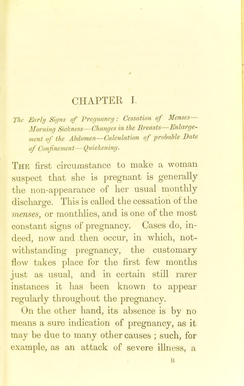 The Enrhj Signs of Vreqnancy: Cessation of Menses— Morning Sickness—Changes in the Breasts—Enlarge- ment of the Abdovien—Calculation of probable Date of Confinement— Quiohening. The first circumstance to make a woman suspect that she is pregnant is generally the non-appearance of her usual monthly discharge. This is called the cessation of the menses, or monthhes, and is one of the most constant signs of pregnancy. Cases do, in- deed, now and then occur, in which, not- withstanding pregnancy, the customary flow takes place for the first few months just as usual, and m certain still rarer instances it has been known to appear regularly throughout the pregnancy. On the other hand, its absence is by no means a sure indication of pregnancy, as it may be due to many other causes ; such, for example, as an attack of severe illness, a B