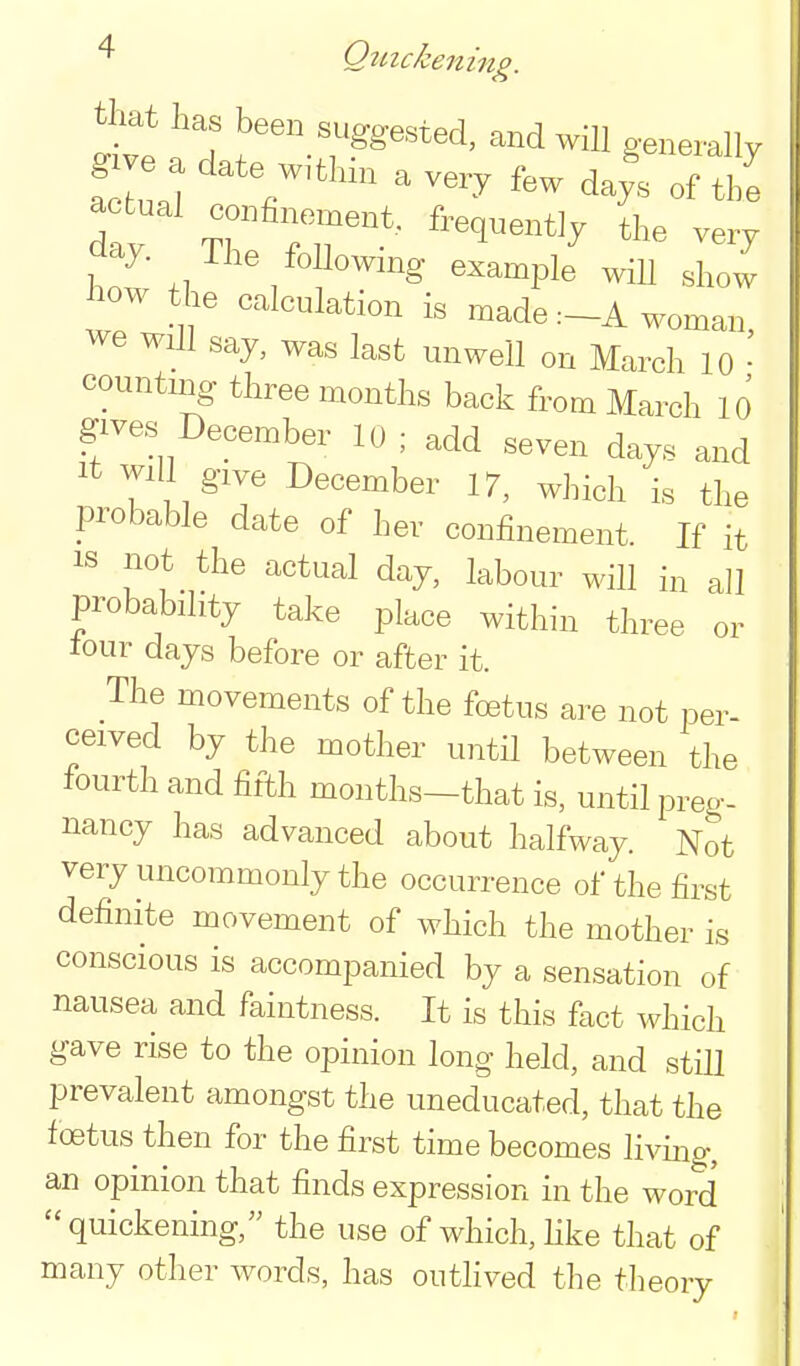 ^ Qtnckening. tliat has been suggested, and will generally actual confinement, frequently the very Clay. The followmg example will show W the calculation is made :-A woman, we will say, was last unwell on March 10 • countnig three months back from March 10 gives December 10 ; add seven days and It Will give December 17, which is the probable date of her confinement. If it IS not the actual day, labour will in all probability take place within three or tour days before or after it. The movements of the foetus are not per- ceived by the mother until between the fourth and fifth months-that is, until preg- nancy has advanced about halfway. Not very uncommonly the occurrence of the first definite movement of which the mother is conscious is accompanied by a sensation of nausea and faintness. It is this fact which gave rise to the opinion long held, and stHl prevalent amongst the uneducated, that the foetus then for the first time becomes livmg, an opinion that finds expression in the word quickening, the use of which, Hke that of many other words, has outhved the theory