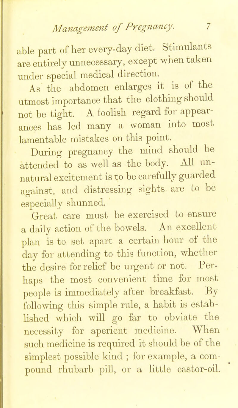 able part of her every-day diet. Stimulants are entirely unnecessary, except wiien taken under special medical direction. As the abdomen enlarges it is of the utmost importance that the clothing should not be tight. A foolish regard for appear- ances has led many a woman into most lamentable mistakes on this point. During pregnancy the mind should be attended to as well as the body. All un- natural excitement is to be carefully guarded agamst, and distressing sights are to be especially shunned. Great care must be exercised to ensure a daily action of the bowels. An excellent plan is to set apart a certain hour of the day for attending to this function, whether the desire for relief be urgent or not. Per- haps the most convenient time for most people is immediately after breakfast. By following this simple rule, a habit is estab- hshed which will go far to obviate the necessity for aperient medicine. When such medicine is required it should be of the simplest possible kind ; for example, a com- pound rhubarb pill, or a little castor-oil.
