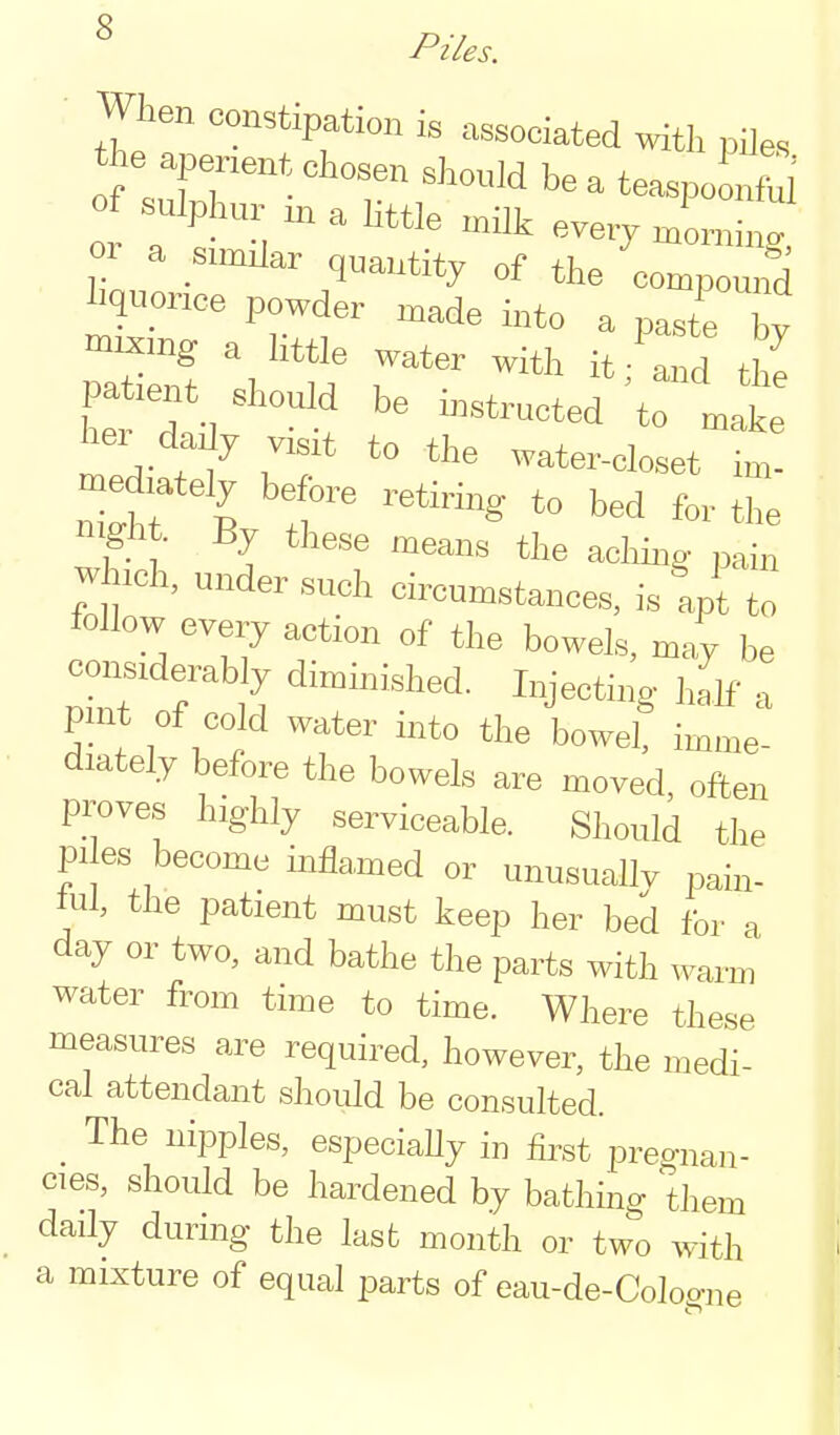 ^ Piles. When constipation is associated mtli piles of sulphnr in a little milk every mLing y ^ .^^^^^ q^^^tity of the compound liquorice powder made into a paste bv i3:i'i;rr^-^^^^^^-^^^^ pa lent should be instructed to make hei daJy visit to the water-closet im- mediately before retiring to bed for the nigiit. By these means the aclih.g- pain which, under such circumstances, is'apt to follow every action of the bowels, may be considerably dimmished. Injecting- half a pmt of cold water into the bowel, imme- diately before the bowels are moved, often proves highly serviceable. Should the pi es become inflamed or unusually pain- tul, the patient must keep her bed for a day or two, and bathe the parts with warm water from time to time. Where these measures are required, however, the medi- cal attendant should be consulted. The nipples, especiaUy in first pregnan- cies, should be hardened by bathing them daily during the last month or two with a mixture of equal parts of eau-de-Cologne