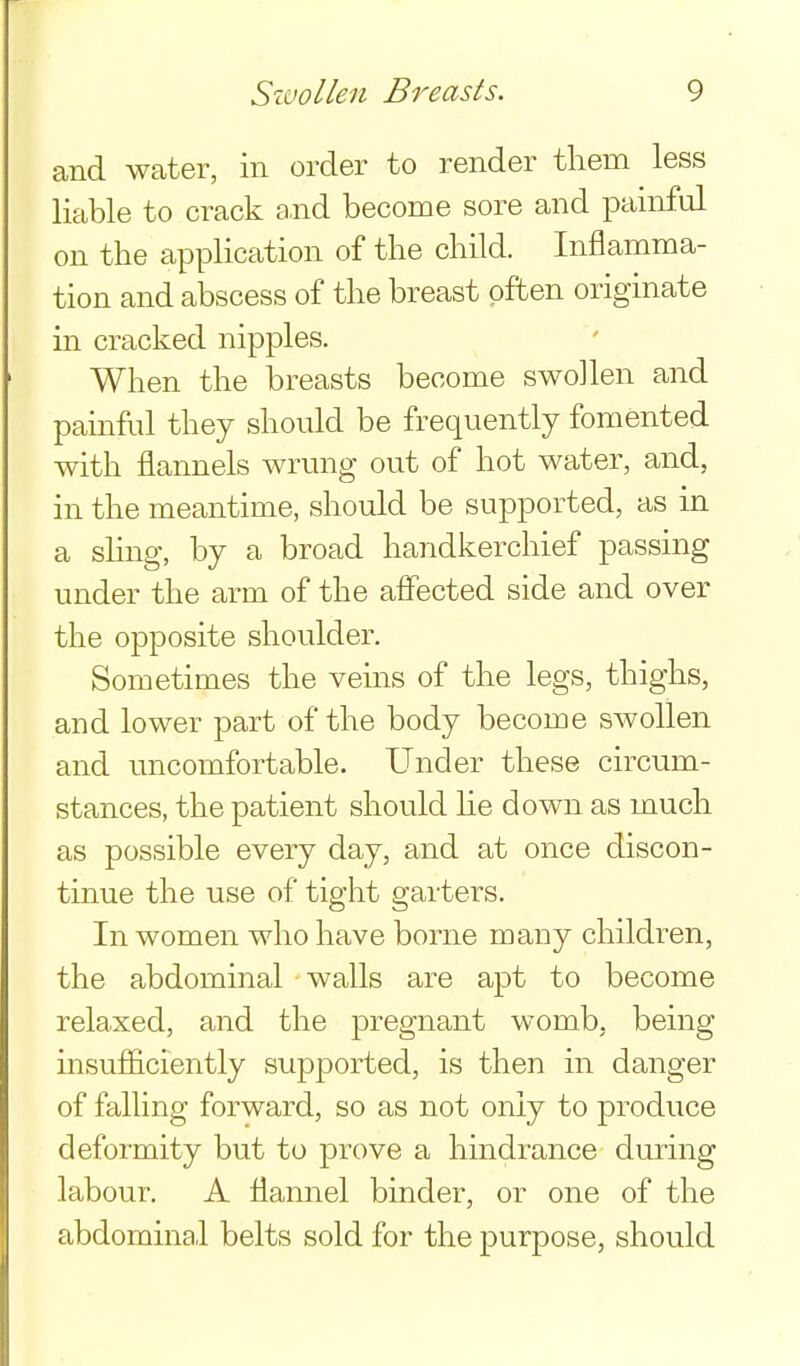 and water, in order to render them less liable to crack and become sore and painful on the application of the child. Inflamma- tion and abscess of the breast often originate in cracked nipples. When the breasts become swollen and painful they should be frequently fomented with flannels wrung out of hot water, and, in the meantime, should be supported, as in a shng, by a broad handkerchief passing under the arm of the affected side and over the opposite shoulder. Sometimes the veins of the legs, thighs, and lower part of the body become swollen and uncomfortable. Under these circum- stances, the patient should he down as much as possible every day, and at once discon- tinue the use of tight garters. In women who have borne many children, the abdominal walls are apt to become relaxed, and the pregnant womb, being insufiiciently supported, is then in danger of falling forward, so as not only to produce deformity but to prove a hindrance duiing labour. A flannel binder, or one of the abdominal belts sold for the purpose, should