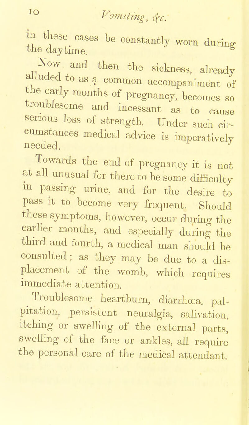 VomUing, c^V. in these^ cases be constantly worn during the daytime. ^ Now and then the sickness, dready alluded to as a common accompaniment of the early months of pregnancy, becomes so troublesome and incessant as to cause serious loss of strength. Under such cir- cumstances medical advice is imperatively needed. Towards the end of pregnancy it is not at all unusual for thereto be some difficulty m passing urine, and for the desire to pass it to become very frequent. Should these symptoms, however, occur durmg the earlier months, and especially during the third and fourth, a medical man should be consulted; as they may be due to a dis- placement of the womb, which requires immediate attention. ^ Troublesome heartburn, diarrhoea, pal- pitation, persistent neuralgia, sah^•ation, itching or swelling of the external parts, swelling of the face or ankles, all require the personal care of the medical attendant.
