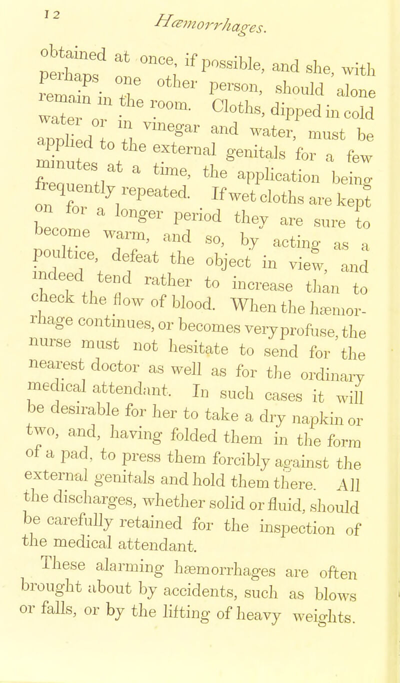 ^ ^ ^^morrhage s. wnf p. ^Wed in cold applied to the external genitals for a few tZuZr' '''^ application bet; frequently repeated. If wet cloths are kepf on for a longer period they are sure to become warm, and so, by acting as a poultice defeat the object in viet, and indeed tend rather to increase thin to check the fiow of blood. When the hemor- rhage continues, or becomes veryprofuse, the nurse mast not hesitate to send for the neai^est doctor as well as for the ordinary medical attendant. In such cases it will be desn^able for her to take a dry napkin or two, and, having folded them in the form of a pad, to press them forcibly ao-ainst the external genitals and hold them there Ah the discharges, whether solid or fluid, should be carefuUy retained for the inspection of the medical attendant. These alarming hfemorrhages are often brought about by accidents, such as blows or falls, or by the lifting of heavy weights