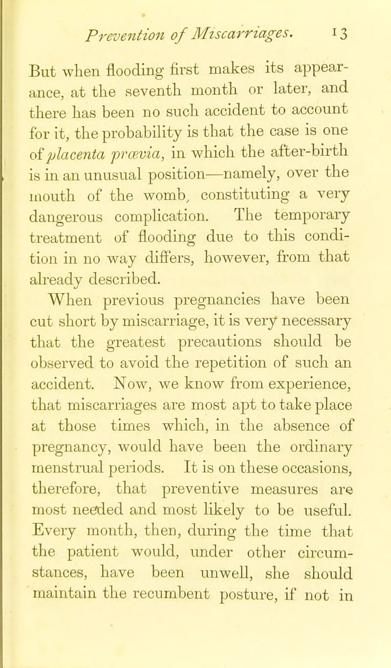 But when flooding first makes its appear- ance, at the seventh month or later, and there has been no such accident to account for it, the probabihty is that the case is one oiplacenta prwvia, in which the after-birth is in an unusual position—namely, over the mouth of the womb, constituting a very dangerous complication. The temporary treatment of flooding due to this condi- tion in no way difiers, however, from that already described. When previous pregnancies have been cut short by miscarriage, it is very necessary that the greatest precautions should be observed to avoid the repetition of such an accident. Now, we know from experience, that miscarriages are most apt to take place at those times which, in the absence of pregnancy, would have been the ordinary menstrual periods. It is on these occasions, therefore, that preventive measures are most needed and most likely to be useful. Every month, then, during the time that the patient would, under other circum- stances, have been unwell, she should maintain the recumbent posture, if not in
