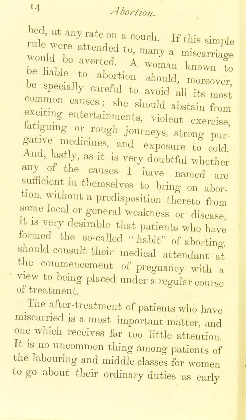 Abortion. bed, at any rate on a couch. If this simnl. :trre rrr rr- be haWe to abortion should, moreover be specially careful to avoid all its most common causes; she should abstain from ejtmg entertainments, violent exereis^ fatigumg or rough journeys, strong pur^ gative medicines, and exposure tf cdd. And, last y, as it is very doubtful whether any of the causes I have named are sufficient m themselves to bring on abor- tion, without a predisposition thereto from some local or general weakness or disease It IS very desirable that patients who have formed the so-called habit of abortino- should consult their medical attendant at the commencement of pregnancy with a view to being i3laced under a regular course of treatment. The after-treatment of patients who have miscarried is a most important matter, and one which receives fa,r too little attention. It IS no uncommon thing among patients of the labouring and middle classes for women to go about their ordinary duties as early