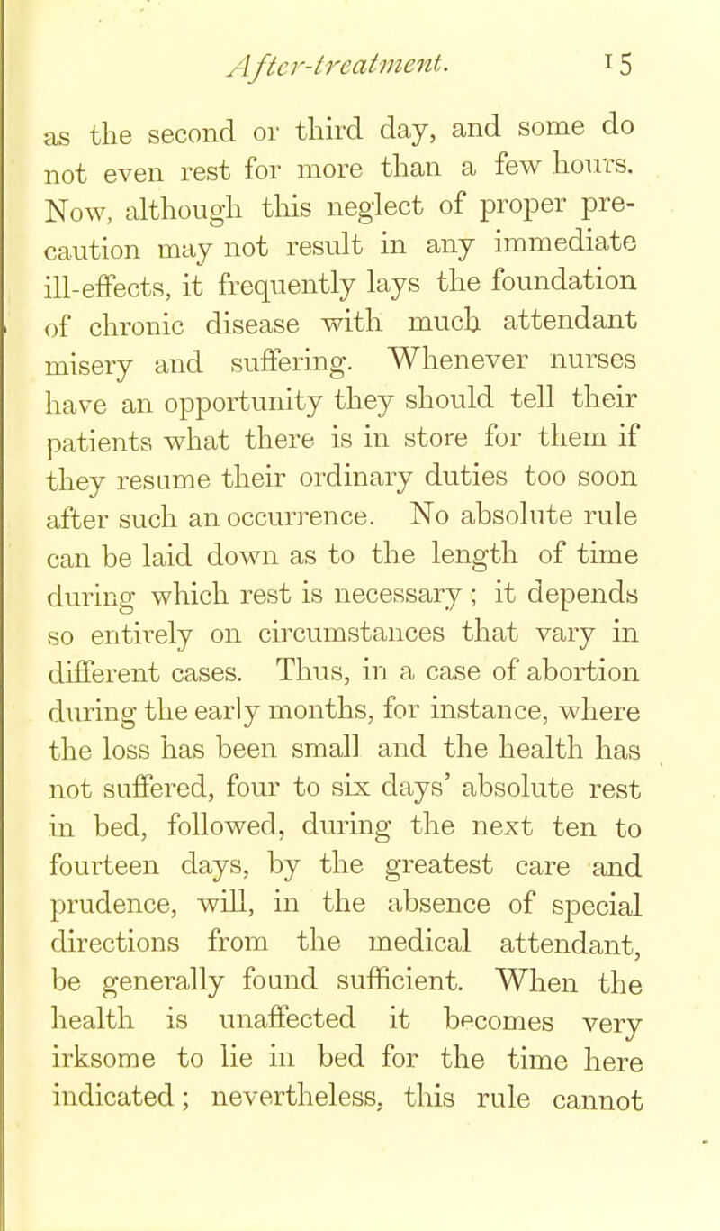 as the second or third day, and some do not even rest for more than a few hours. Now, although this neglect of proper pre- caution may not result in any immediate ill-effects, it frequently lays the foundation of chronic disease with much attendant misery and suffering. Whenever nurses have an opportunity they should tell their patients what there is in store for them if they resume their ordinary duties too soon after such an occurrence. No absolute rule can be laid down as to the length of time during which rest is necessary ; it depends so entirely on circumstances that vary in different cases. Thus, in a case of abortion during the early months, for instance, where the loss has been small and the health has not suffered, four to six days' absolute rest in bed, followed, during the next ten to fourteen days, by the greatest care and prudence, will, in the absence of special directions from the medical attendant, be generally found sufficient. When the health is unaffected it becomes very irksome to lie in bed for the time here indicated; nevertheless, this rule cannot