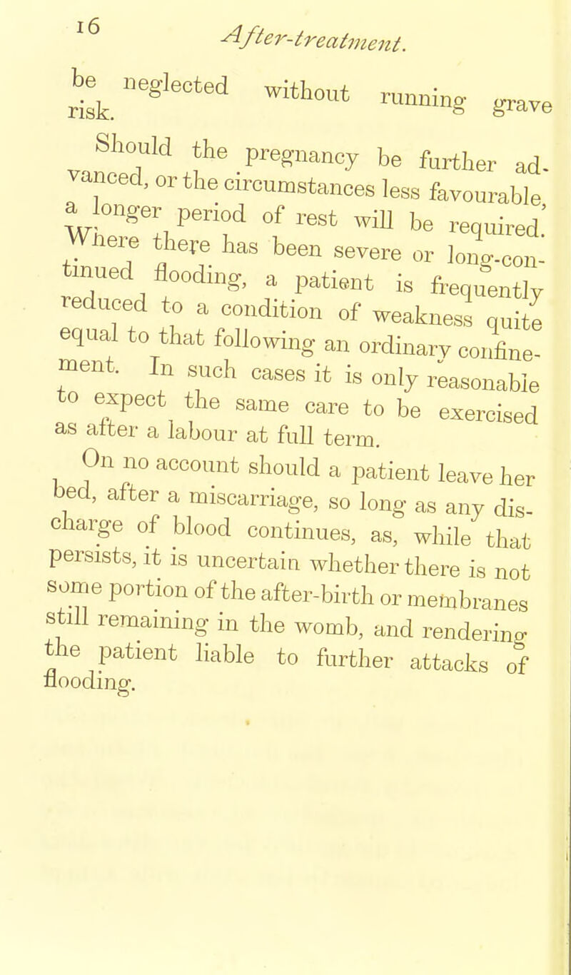 be^.eglected without running grave Should the pregnancy be further ad- vanced, or the circumstances less favourable a onger period of rest wiU be required.' Wnere there has been severe or long-con- inued flooding, a patient is frequLtly reduced to a condition of weakness quite equal to that following an ordinarv confine! ment. In such cases it is only reasonable to expect the same care to be exercised as alter a labour at full term. On no account should a patient leave her bed, after a miscarriage, so long as any dis- chai^-e of blood continues, as, while that persists. It is uncertain whether there is not some portion of the after-birth or membranes still remaining in the womb, and rendering the patient hable to further attacks of nooding.