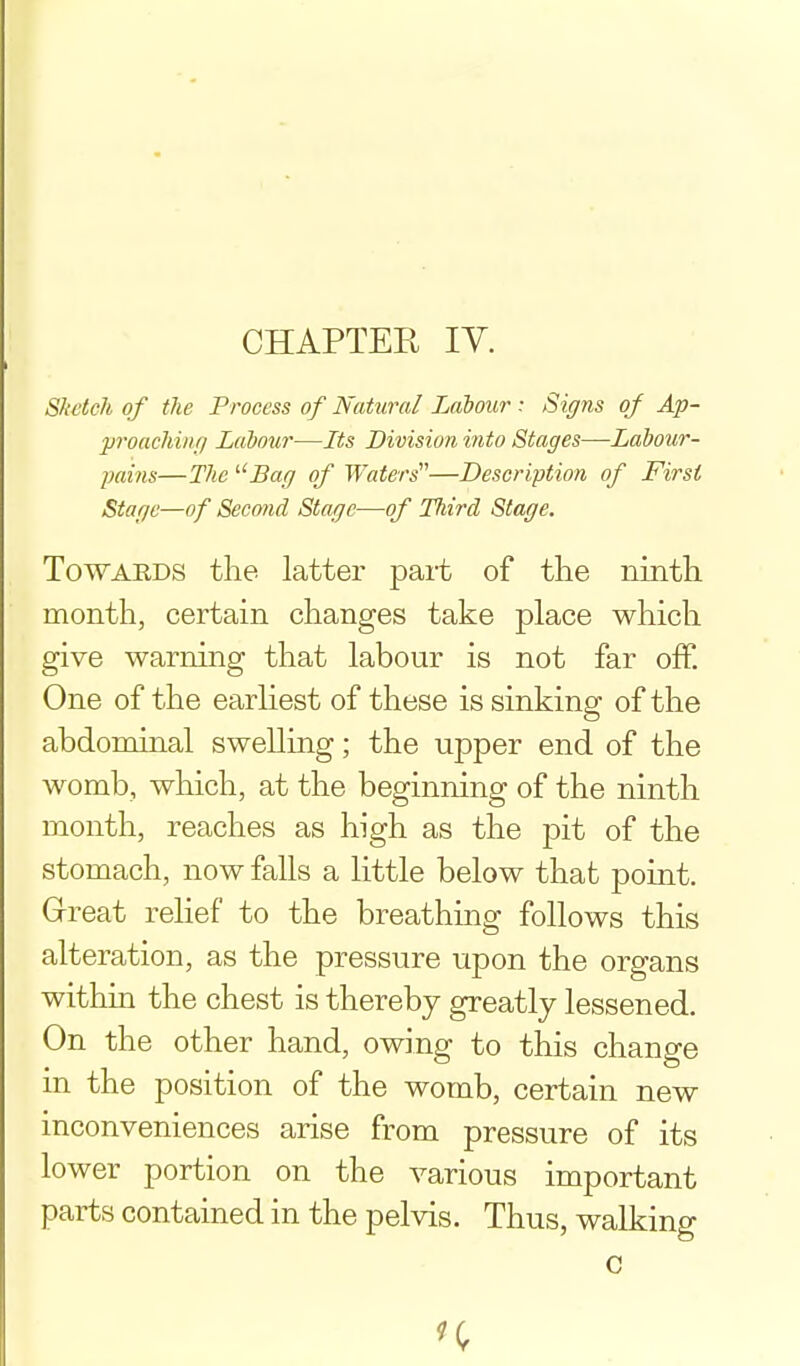 Slietch of the Process of Natural Labour : Signs of Ap- proaching Labow—Its Division into Stages—Labour- pains—The '■'Bag of Waters'—Description of First Stage—of Second Stage—of Third Stage. TowAEDS the latter part of tlie ninth month, certain changes take place which give warning that labour is not far ofp. One of the earliest of these is sinking of the abdominal swelling; the upper end of the womb, which, at the beginning of the ninth month, reaches as high as the pit of the stomach, now falls a little below that point. Great relief to the breathing follows this alteration, as the pressure upon the organs within the chest is thereby greatly lessened. On the other hand, owing to this change in the position of the womb, certain new inconveniences arise from pressure of its lower portion on the various important parts contained in the pelvis. Thus, walking c