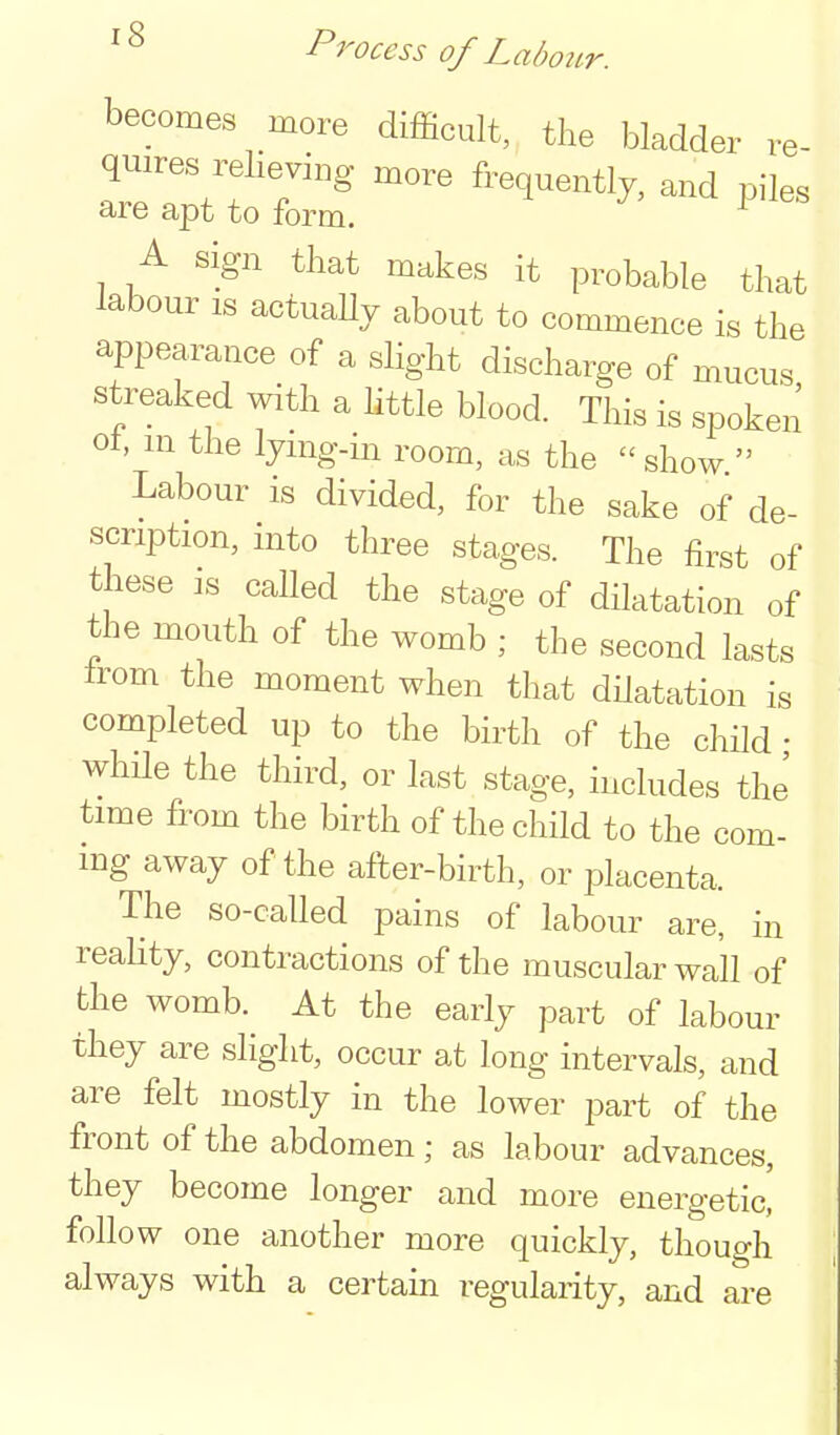 becomes more difficult, the bladder re- quires reheving more frequently, and piles are apt to form. ^ A sign that makes it probable that labour IS actuaUy about to commence is the appearance of a slight discharge of mucus streaked with a httle blood. This is spoken ot, m the lymg-m room, as the show  Labour is divided, for the sake of de- scription, into three stages. The first of these IS called the stage of dilatation of the mouth of the womb ; the second lasts Irom the moment when that dilatation is completed up to the birth of the child • while the third, or last stage, includes the time from the birth of the child to the com- mg away of the after-birth, or placenta. The so-called pains of labour are, in reality, contractions of the muscular wall of the womb. At the early part of labour they are slight, occur at long intervals, and are felt mostly in the lower part of the front of the abdomen ; as labour advances, they become longer and more energetic, follow one another more quickly, though always with a certain regularity, and are