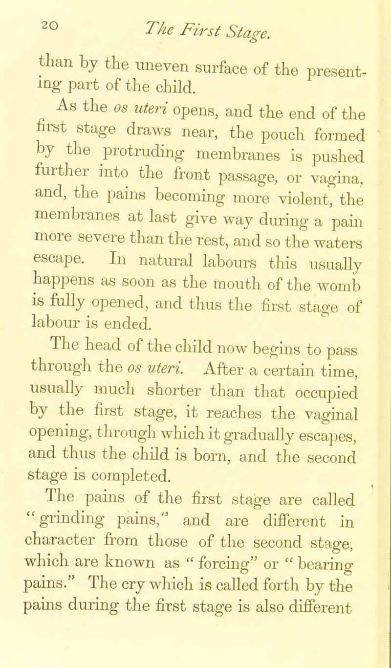 than by the uneven surface of the present- ing part of the child. As the OS uteri opens, and the end of the first stage draws near, the pouch formed by the protruding membranes is pushed further into the front passage, or vagina, and, the pains becoming more violent, the membranes at last give way during a pam more severe than the rest, and so the waters escape. In natural labours this usually happens as soon as the mouth of the womb is fully opened, and thus the first stage of labour is ended. The head of the child now begins to pass through the os uteri. After a certain time, usually much shorter than that occupied by the first stage, it reaches the vaginal opening, through which it gradually escajjes, and thus the child is born, and the second stage is completed. The pains of the first stage are called ''grindmg pains, and are different in character from those of the second stage, which are known as forcing or  bearing pains. The cry which is called forth by the pains during the first stage is also different