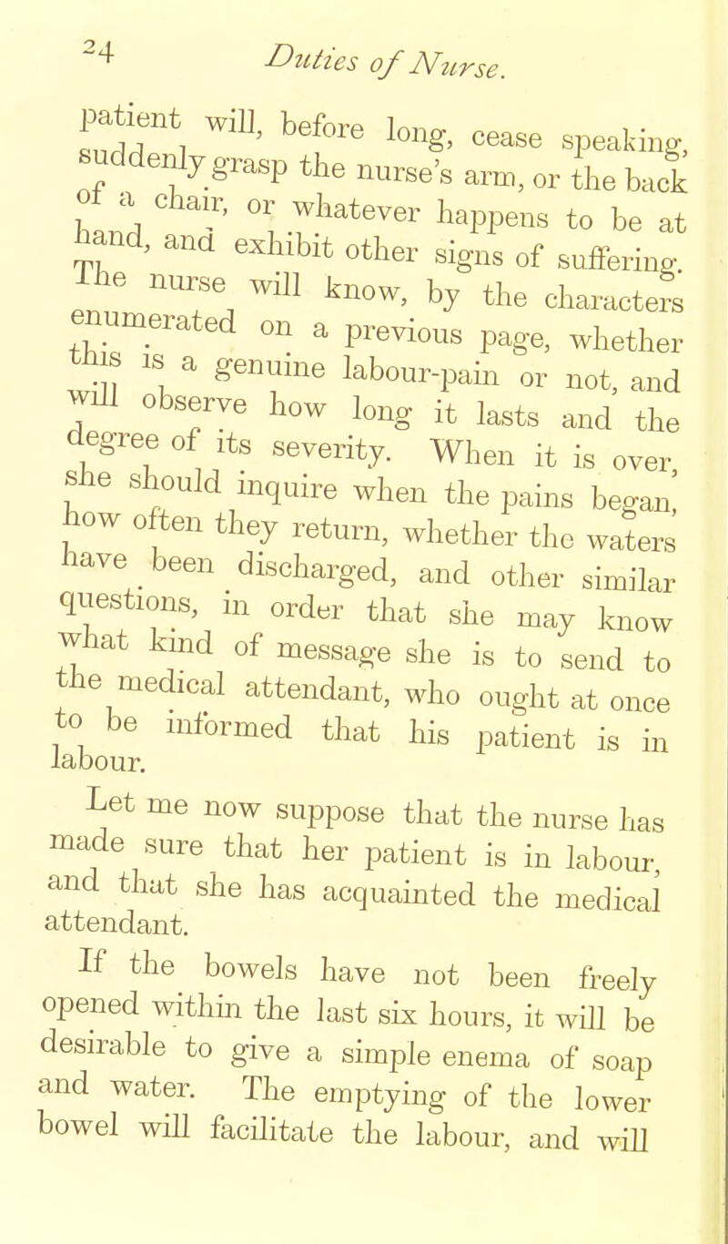 -4 Duties of Nzirse. patient will, before long, cease speaking, suddenly grasp the nurse's arm, or ihe back hand -r.^''^'^^ be at i^and, ana exhibit other signs of suffering. The nur,e will know, by the characters enumerated on a previous page, whether s IS a genuine labour-pam or not, and will observe how long it lasts and the degree of its severity. When it is over she should inquire when the pains began! how often they return, whether the waters imve _ been discharged, and other similar questions, in order that she may know what kuid of message she is to send to the medical attendant, who ought at once to be informed that his patient is in labour. Let me now suppose that the nurse has made sure that her patient is in labour, and that she has acquainted the medical attendant. If the bowels have not been freely opened within the last six hours, it will be desirable to give a simple enema of soap and water. The emptying of the lower bowel will facHitate the labour, and will