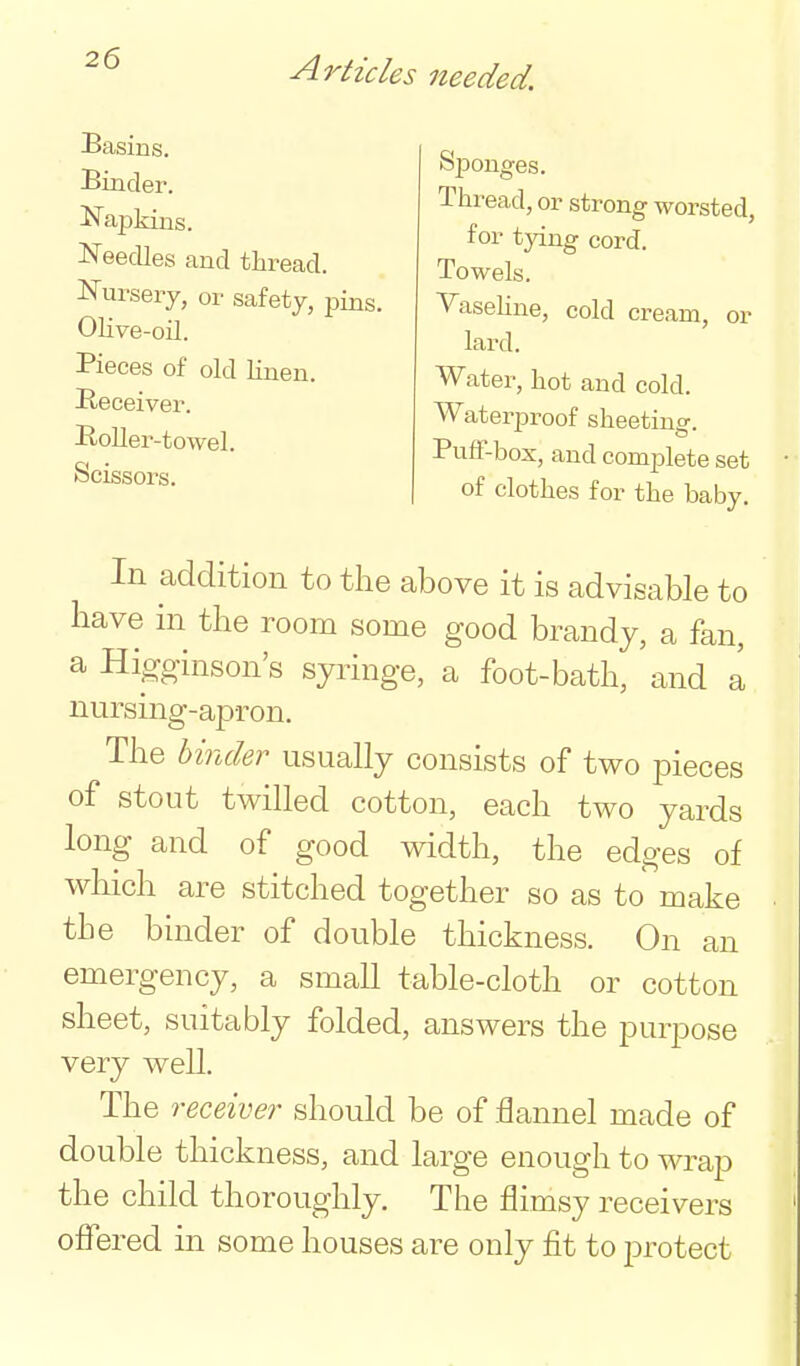 Basins. Binder. Najjkins. Needles and thread. Nursery, or safety, pins. Olive-oil. Pieces of old linen. Heceiver. BoUer -towel. Scissors. Sponges. Thread, or strong worsted, for tying cord. Towels. Vaseline, cold cream, or lard. Water, hot and cold. Waterproof sheeting. PufF-box, and complete set of clothes for the baby. In addition to the above it is advisable to have in the room some good brandy, a fan, a Higoinson's syringe, a foot-bath, and a nursing-apron. The hinder usually consists of two pieces of stout twilled cotton, each two yards long and of good width, the edges of which are stitched together so as to make the binder of double thickness. On an emergency, a small table-cloth or cotton sheet, suitably folded, answers the purpose very well. The receiver should be of flannel made of double thickness, and large enough to wrap the child thoroughly. The flimsy receivers offered in some houses are only fit to j^rotect
