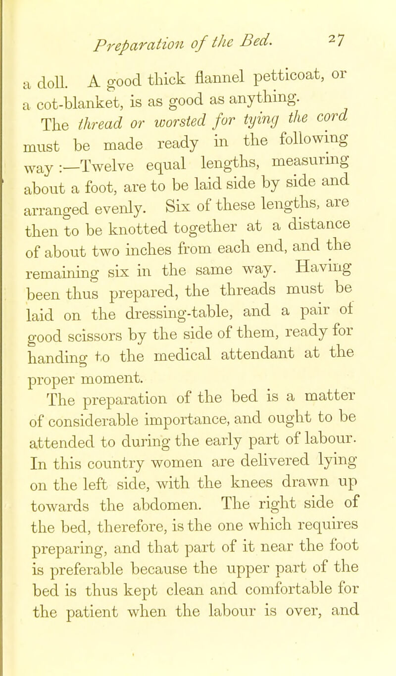 a cloU. A good thick flannel petticoat, or a cot-blanket, is as good as anything. The thread or worsted for tying the cord must be made ready in the following ^yay:—Twelve equal lengths, measurmg about a foot, are to be laid side by side and arranged evenly. Sis of these lengths, are then to be knotted together at a distance of about two inches from each end, and the remaining six in the same way. Havmg been thus prepared, the threads must be laid on the dressing-table, and a pair ot good scissors by the side of them, ready for handing to the medical attendant at the proper moment. The preparation of the bed is a matter of considerable importance, and ought to be attended to during the early part of labour. In this country women are delivered lying on the left side, with the knees drawn up towards the abdomen. The right side of the bed, therefore, is the one which requires preparing, and that part of it near the foot is preferable because the upper part of the bed is thus kept clean and comfortable for the patient when the labour is over, and