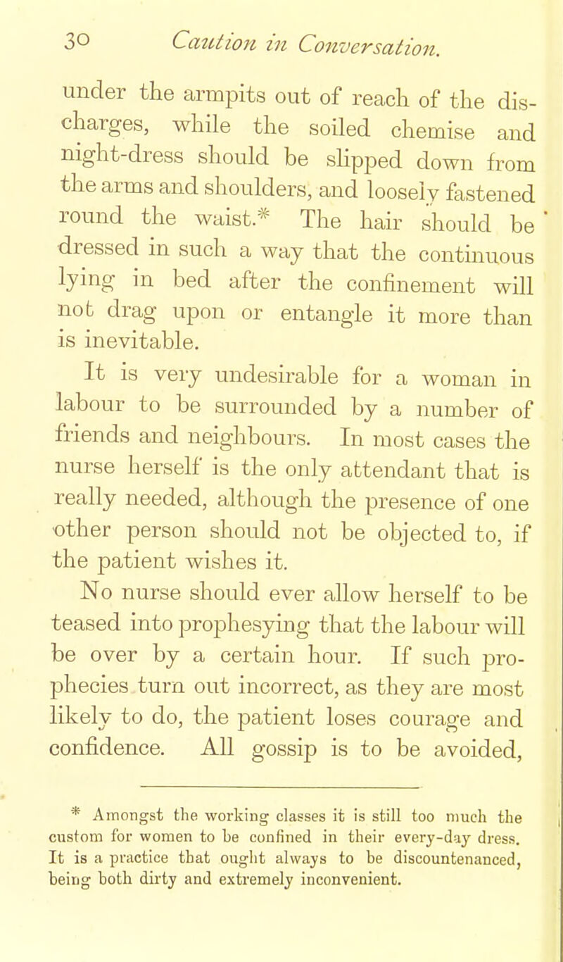 under the armpits out of reach of the dis- charges, while the soiled chemise and night-dress should be sHpped down from the arms and shoulders, and loosely fastened round the waist* The hair should be dressed in such a way that the contmuous lying in bed after the confinement will not drag upon or entangle it more than is inevitable. It is very undesirable for a woman in labour to be surrounded by a number of friends and neighbours. In most cases the nurse herself is the only attendant that is really needed, although the presence of one ■other person should not be objected to, if the patient wishes it. No nurse should ever allow herself to be teased into prophesying that the labour will be over by a certain hour. If such pro- phecies turn out incorrect, as they are most likely to do, the patient loses courage and confidence. All gossip is to be avoided. * Amongst the •workiug classes it is still too much the custom for women to be confined in their every-day dress. It is a practice that ought always to be discountenanced, being both dirty and extremely iuconvenient.