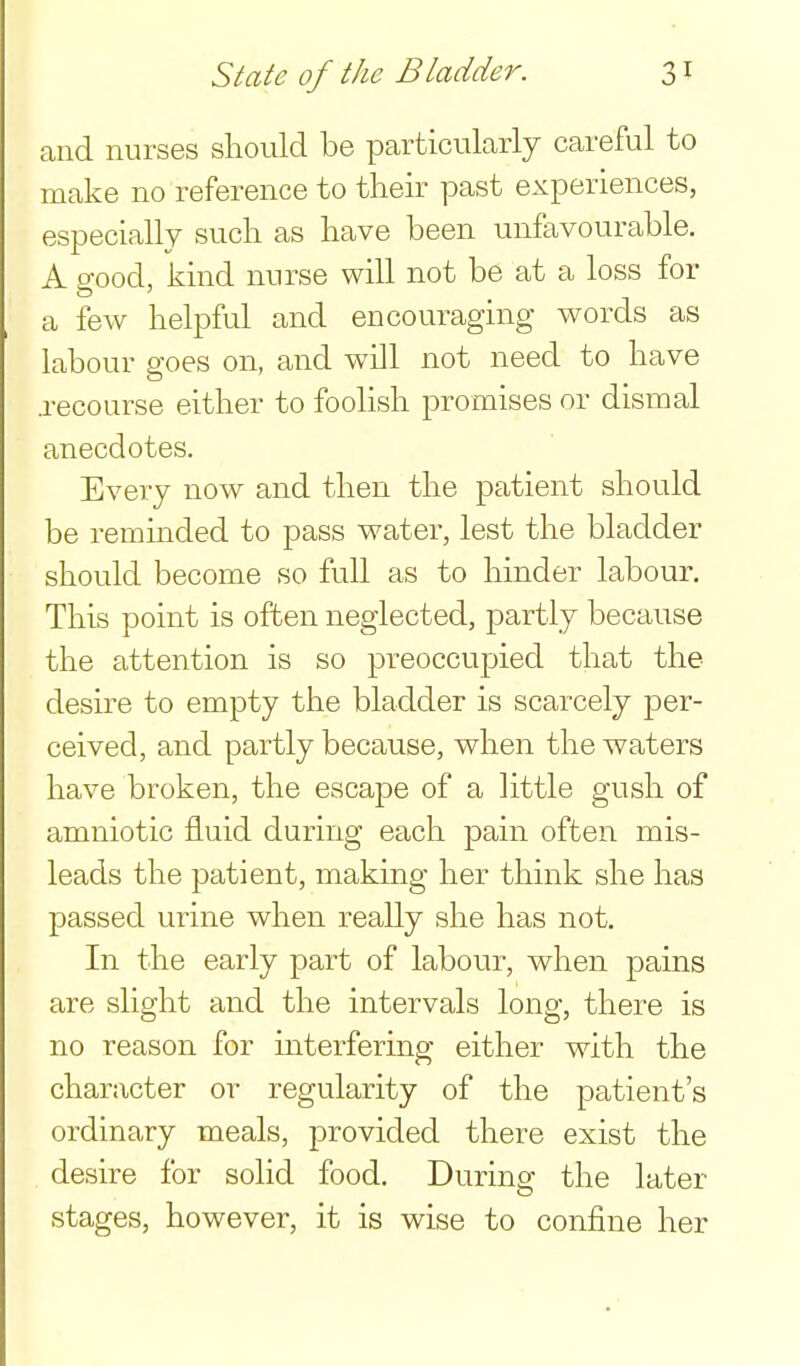 and nurses should be particularly careful to make no reference to their past experiences, especially such as have been unfavourable, A good, kind nurse will not be at a loss for a few helpful and encouraging words as labour goes on, and will not need to have .recourse either to foolish promises or dismal anecdotes. Every now and then the patient should be remmded to pass water, lest the bladder should become so full as to hinder labour. This point is often neglected, partly because the attention is so preoccupied that the desire to empty the bladder is scarcely per- ceived, and partly because, when the waters have broken, the escape of a httle gush of amniotic fluid during each pain often mis- leads the patient, making her think she has passed urine when really she has not. In the early part of labour, when pains are slight and the intervals long, there is no reason for interfering either with the character or regularity of the patient's ordinary meals, provided there exist the . desire for solid food. During the later stages, however, it is wise to confine her