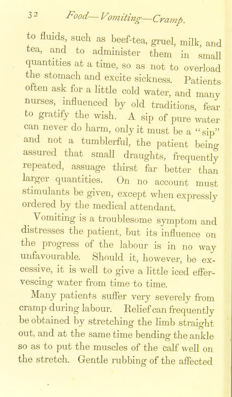 3 2 Food— Vomiting—Cramp. to fluids such as beef-tea, gruel, milk, and tea, and to administer tliem in small quantities at a time, so as not to overload the stomach and excite sickness. Patients often ask for a little cold water, and many nurses, influenced by old traditions, fear to gratify the wish. A sip of pure water can never do harm, only it must be a sip and not a tumblerful, the patient being assured that small draughts, frequently repeated, assuage thirst far better than larger quantities. On no account must stimulants be given, except when expressly ordered by the medical attendant. ^ Vomiting is a troublesome symptom and distresses the patient, but its influence on the progress of the labour is in no way unfavourable. Should it, however, be ex- cessive, it is well to give a little iced efier- vescing water from time to time. Many patients sufier very severely from cramp during labour. Relief can frequently be obtained by stretching the limb straio-ht out, and at the same time bending the ankle so as to put the muscles of the calf well on the stretch. Gentle rubbing of the afiected