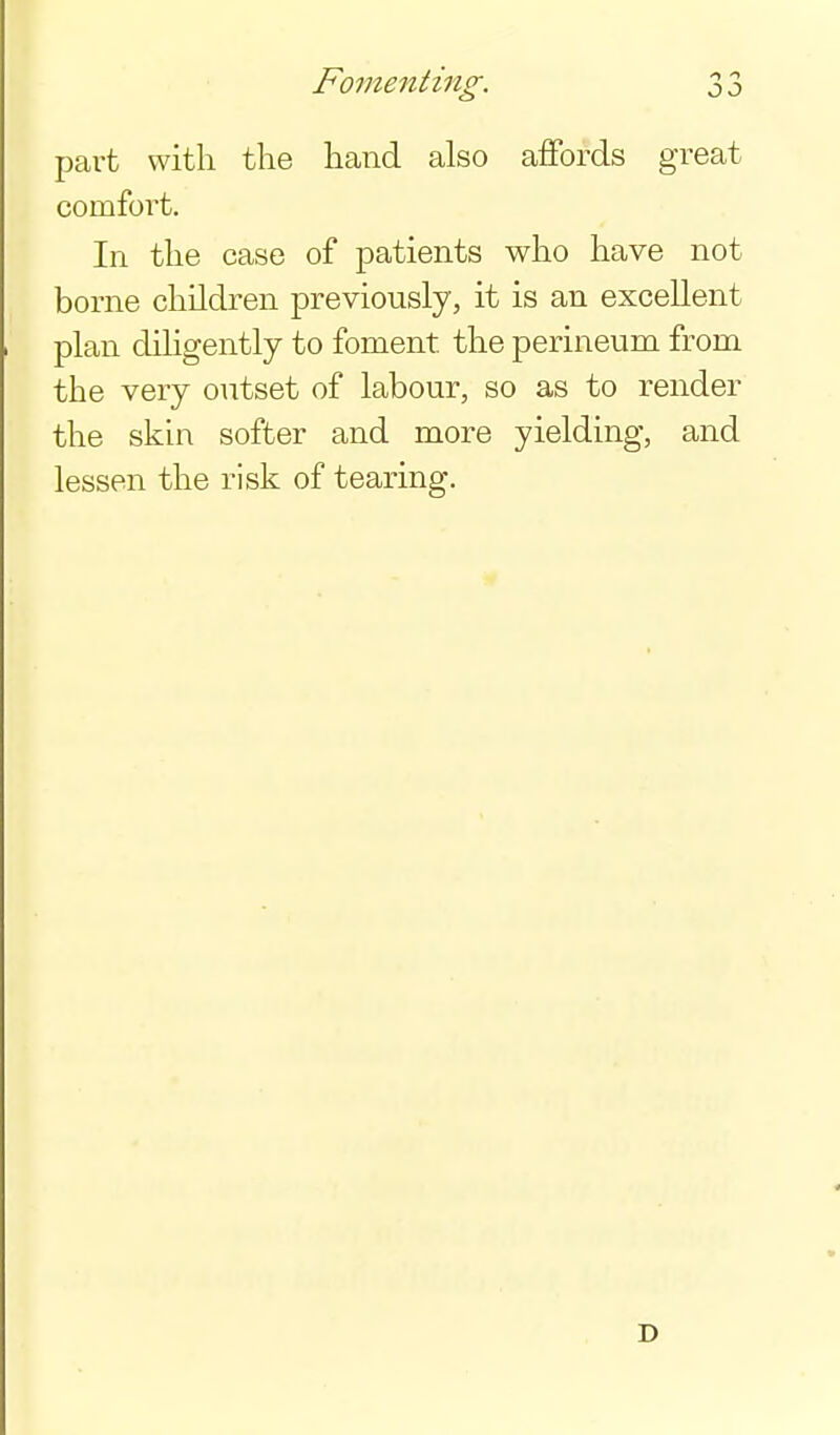 Fomenting. 11 part with the hand also affords great comfort. In the case of patients who have not borne children previously, it is an excellent plan dihgently to foment the perineum from the very outset of labour, so as to render the skin softer and more yielding, and lessen the risk of tearing.