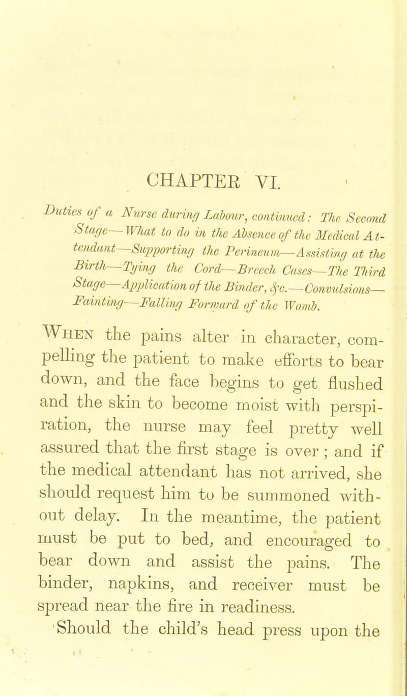 CHAPTEE VI. Dutie.'i uf a Hurse durbif, Labour, continued: The Second Staye—What to do in the Ahseuceofthc Medical At- tendant—Stqiporting the Perineum—Assisting at the Birth—Tginrj the Cord—Breech Cases—The Third Stage—Application of the Binder, .]-e.—Convulsions- Fainting—FalUug Forward of the Womb. When the pains alter in character, com- pelling the patient to make efforts to bear down, and the face begins to get flushed and the skin to become moist with perspi- ration, the nurse may feel pretty well assured that the first stage is over; and if the medical attendant has not arrived, she should request him to be summoned with- out delay. In the meantime, the patient must be put to bed, and encouraged to bear down and assist the pains. The binder, napkins, and receiver must be spread near the fire in readiness. Should the child's head press upon the