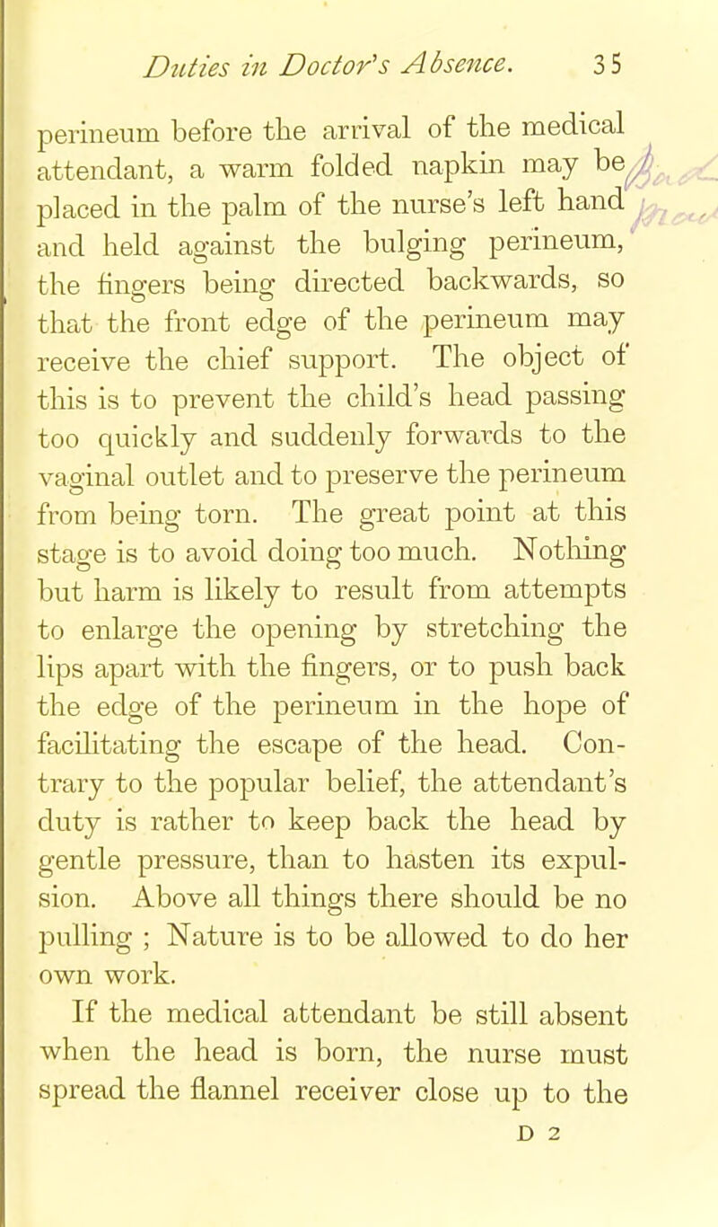 perineum before the arrival of the medical attendant, a warm folded napkin may be^ placed in the palm of the nurse's left hand and held against the bulging perineum,* the finders beino; directed backwards, so that the front edge of the perineum may receive the chief support. The object of this is to prevent the child's head passing too quickly and suddenly forwards to the vaginal outlet and to preserve the perineum from being torn. The great point at this stage is to avoid doing too much. Nothing but harm is likely to result from attempts to enlarge the opening by stretching the lips apart with the fingers, or to push back the edge of the perineum in the hope of facihtating the escape of the head. Con- trary to the popular belief, the attendant's duty is rather to keep back the head by gentle pressure, than to hasten its expul- sion. Above all things there should be no pulling ; Nature is to be allowed to do her own work. If the medical attendant be still absent when the head is born, the nurse must spread the flannel receiver close up to the D 2