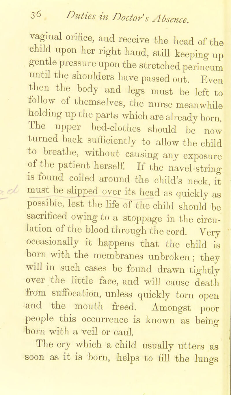 vaginal orifice, and receive the head of the child upon her right hand, stiU keeping up gentle pressure upon the stretched perineum untn the shoulders have passed out. Even then the body and legs must be left to • follow of themselves, the nurse meanwhUe holding up the parts which are already born. The upper bed-clothes should be now turned back sufficiently to allow the child to breathe, without causing any exposure of the patient herself. If the navel-string is found coiled around the child's neck, it -cl must be slipped over its head as quickly as possible, lest the life of the chUd should be sacrificed owing to a stoppage in the circu- lation of the blood through the cord. Very occasionally it happens that the child is born with the membranes unbroken; they will in such cases be found drawn tightly over the little face, and will cause death from suffocation, unless quickly torn open and the mouth freed. Amongst poor people this occurrence is known as being born with a veil or caul. The cry which a child usually utters as soon as it is born, helps to fill the lungs