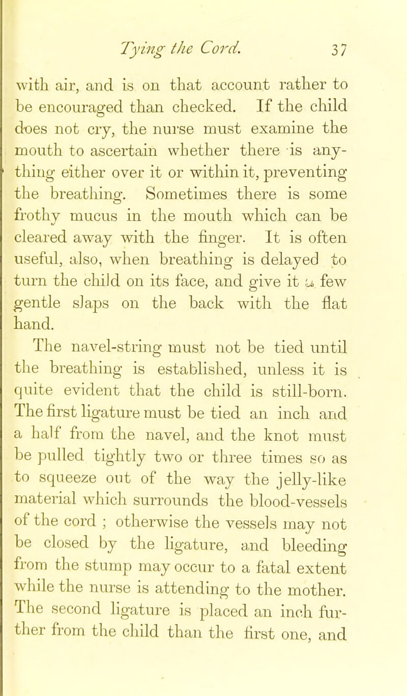with air, and is on that account rather to be encouraged than checked. If the child does not cry, the nurse must examine the mouth to ascertain whether there is any- thing eitlier over it or witliin it, preventing the breathing. Sometimes there is some frothy mucus in tlie mouth which can be cleared away with the finger. It is often useful, also, when breathing is delayed to turn the child on its face, and give it a few gentle slaps on the back with the flat hand. The navel-string must not be tied until the breathing is established, unless it is quite evident that the child is still-born. The first ligature must be tied an inch and a half from the navel, and the knot must be pulled tightly two or three times so as to squeeze out of the way the jelly-like material which surrounds the blood-vessels of the cord ; otherwise the vessels may not be closed by the ligature, a,nd bleedmg from the stump may occur to a fatal extent while the nurse is attending to the mother. The second ligature is placed an inch fur- ther from the child than the first one, and