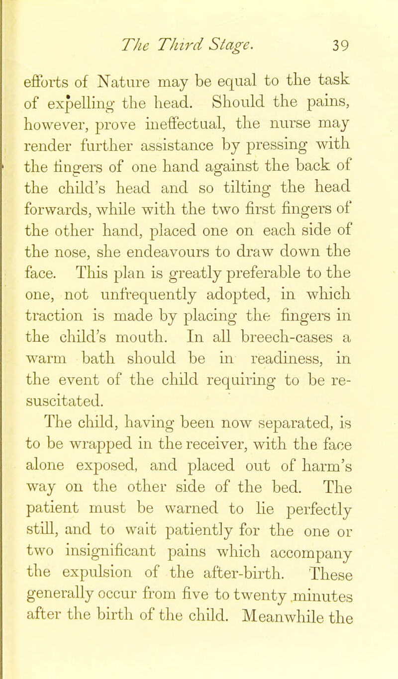 efforts of Nature may be equal to the task of exfDelling the head. Should the pains, however, prove meffectual, the nurse may render further assistance by pressing v^ith the lingers of one hand against the back of the child's head and so tilting the head forwards, while with the two first fingers of the other hand, placed one on each side of the nose, she endeavours to draw down the face. This plan is greatly preferable to the one, not unfrequently adopted, in which traction is made by placing the fingers in the child's mouth. In all breech-cases a warm bath should be in readiness, in the event of the child requiring to be re- suscitated. The child, having been now separated, is to be wrapped in the receiver, with the face alone exposed, and placed out of harm's way on the other side of the bed. The patient must be warned to he perfectly still, and to wait patiently for the one or two insignificant pains which accompany the expulsion of the after-birth. These generally occur from five to twenty .minutes after the birth of the child. Meanwhile the