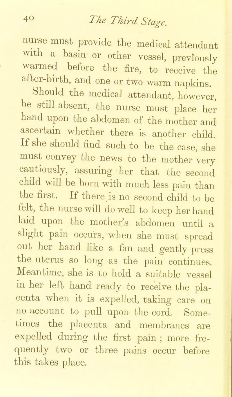 nurse must provide the medical attendant with a basin or other vessel, previously warmed before the fire, to receive the after-birth, and one or two warm napkins. Should the medical attendant, however, be still absent, the nurse must place her hand upon the abdomen of the mother and ascertain whether there is another child. If she should find such to be the case, she must convey the news to the mother very cautiously, assuring her that the second child wQl be born with much less pain than the first. If there is no second child to be felt, the nurse will do well to keep her hand laid upon the mother's abdomen until a slight pain occurs, when she must spread out her hand Hke a fan and gently press the uterus so long as the pam continues. Meantime, she is to hold a suitable vessel in her left hand ready to receive the pla- centa when it is expelled, taking care on no account to puU upon the cord. Some- times the placenta and membranes are expelled during the first pain ; more fre- quently two or three pains occur before this takes place.