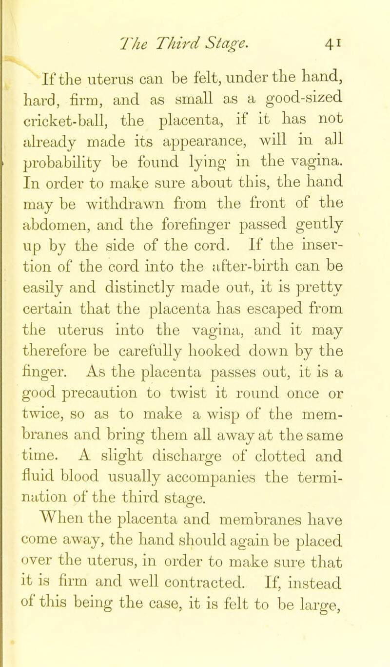 If the uterus can be felt, under the hand, hard, firm, and as small as a good-sized cricket-ball, the placenta, if it has not already made its appearance, will in all probability be found lying in the vagina. In order to make sure about this, the hand may be withdrawn from the front of the abdomen, and the forefinger passed gently up by the side of the cord. If the inser- tion of the cord into the after-birth can be easily and distinctly made out, it is pretty certain that the placenta has escaped from the uterus into the vagina, and it may therefore be carefully hooked clown by the finger. As the placenta passes out, it is a good precaution to twist it round once or twice, so as to make a wisp of the mem- branes and bring them all away at the same time. A slight discharge of clotted and fluid blood usually accompanies the termi- nation of the third stage. When the placenta and membranes have come away, the hand should again be placed (jver the uterus, in order to make sure that it is firm and well contracted. If, instead of this being the case, it is felt to be large,