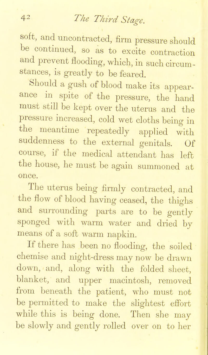 soft, and uncontracted, firm pressure sliould be continued, so as to excite contraction and prevent flooding, which, in such cii-cum- stances, is greatJy to be feared. Should a gush of blood make its appear- ance in spite of the pressure, the hand must still be kept over the uterus and the pressure increased, cold wet cloths being in the meantime repeatedly applied with suddenness to the external genitals. Of course, if the medical attendant has left the house, he must be again summoned at once. The uterus being firmly contracted, and the flow of blood having ceased, the thighs and surrounding parts are to be gently sponged with warm water and dried by means of a soft warm napkin. If there has been no flooding, the soiled chemise and night-dress may now be drawn down, and, along with the folded sheet, blanket, and upper macintosh, removed from beneath the patient, who must not be permitted to make the slightest effort while this is being done. Then she may be slowly and gently rolled over on to her