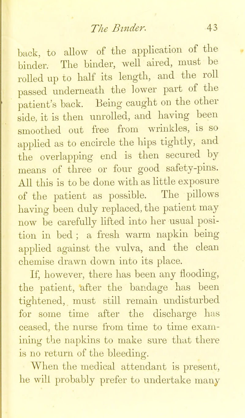 back, to aUow of the application of tlie binder. The binder, well aired, must be rolled up to half its length, and the roll passed underneath the lower part of the patient's back. Being caught on the other side, it is then unrolled, and having been smoothed out free from wrinkles, is so apphed as to encircle the hips tightly, and the overlapping end is then secured by means of three or four good safety-pins. All tills is to be done with as little exposure of the patient as possible. The pillows having been duly replaced, the patient may now be carefully hfted into her usual posi- tion in bed ; a fresh warm napkin being applied against the vulva, and the clean chemise drawn down into its place. If, however, there has been any floodmg, the patient, after the bandage has been tightened, must still remain undisturbed for some time after the discharge has ceased, the nurse from time to time exam- ining the napkins to make sure that there is no return of the bleeding. When the medical attendant is present, he will probably prefer to undertake many