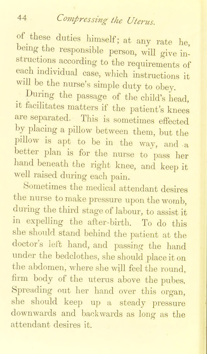 of these duties himself; at any rate he bemg the responsible person, wiU give in- structions according to the requirements of each nidividual case, which instructions it will be the nurse's simple duty to obey. _ During the passage of the child's head, It facilitates matters if the patient's knees are separated. This is sometimes effected by placing a pillow between them, but the pillow is a,pt to be in the way, and -a better plan is for the nurse to pass her hand beneath the right knee, and keep it well raised during each pain. Sometimes the medical attendant desires the nurse to make pressure upon the womb, during the third stage of labour, to assist it in expelling the after-birth. To do this she should stand behind the patient at the doctor's left hand, and passing the hand under the bedclothes, she should place it on the abdomen, where she wjll feel the round, firm body of the uterus above the pubes. Spreading out her hand over this organ, she should keep u]3 a steady pressure downwards and backwards as long as the attendant desires it.