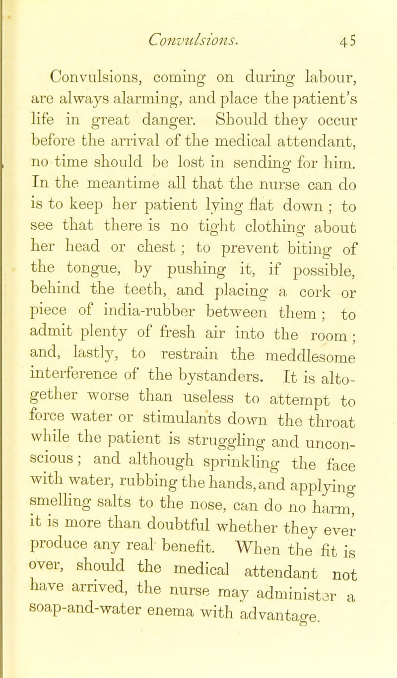 Convulsions, coming on during labour, are always alarming, and place the patient's life in great danger. Should they occur before the arrival of the medical attendant, no time should be lost in sending for him. In the meantime all that the nurse can do is to keep her patient lying flat down ; to see that there is no tight clothing about her head or chest; to prevent biting of the tongue, by pushing it, if possible, beliind the teeth, and placing a cork or piece of india-rubber between them ; to admit plenty of fresh air into the room; and, lastly, to restrain the meddlesome interference of the bystanders. It is alto- gether worse than useless to attempt to force water or stimulants down the throat while the patient is struggling and uncon- scious ; and although sprinkling the face with water, rubbing the hands, and applying smelling salts to the nose, can do no harm, it is more than doubtful whether they ever produce any real benefit. When the fit is over, should the medical attendant not have arrived, the nurse may administar soap-and-water enema with advantage a