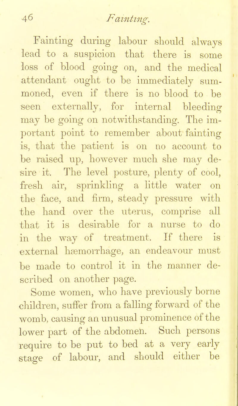 Fainting during labour should always lead to a suspicion that there is some loss of blood going on, and the medical attendant ought to be immediately sum- moned, even if there is no blood to be seen externally, for internal bleeding may be going on notwithstanding. The im- portant point to remember about fainting is, that the patient is on no account to be raised up, however much she may de- sire it. The level posture, plenty of cool, fresh air, sprinkling a little water on the face, and firm, steady pressure with the hand over the uterus, comprise all that it is desirable for a nurse to do in the way of treatment. If there is external haemorrhage, an endeavour must be made to control it in the manner de- scribed on another page. Some women, who have previously borne children, suffer from a falling forward of the womb, causing an unusual prominence of the lower part of the abdomen. Such persons require to be put to bed at a very early stage of labour, and should either be