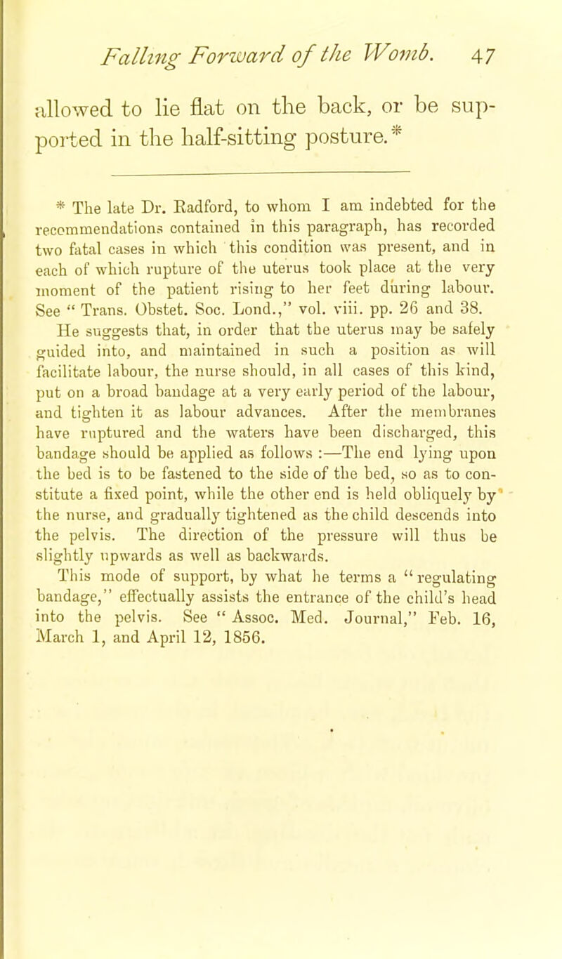 allowed to lie flat on the back, or be sup- ported in the half-sitting posture.* * The late Dr. Eadford, to whom I am indebted for the reccmmendations contained in this paragraph, has recorded two fatal cases in which this condition was present, and in each of which rupture of the uterus took place at the very moment of the patient rising to her feet during labour. See  Trans. Obstet. Soc. Lond., vol. viii. pp. 26 and 38. He suggests that, in order that the uterus may be safely guided into, and maintained in such a position as will facilitate labour, the nurse should, in all cases of this kind, put on a broad bandage at a very early period of the labour, and tighten it as labour advances. After the membranes have ruptured and the waters have been discharged, this bandage should be applied as follows :—The end lying upon the bed is to be fastened to the side of the bed, so as to con- stitute a fixed point, while the other end is held obliquely by the nurse, and gradually tightened as the child descends into the pelvis. The direction of the pressure will thus be .slightly upwards as well as backwards. This mode of support, by what he terms a regulating bandage, effectually assists the entrance of the child's head into the pelvis. See  Assoc. Med. Journal, Feb. 16, March 1, and April 12, 1856.