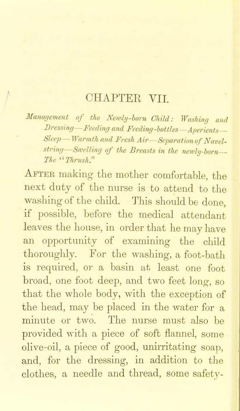 CHAPTER VII. Maiuujement. of the Newly-horn Child: Washing and Bressinr/—Feedinfj and Fceding-iottlcs—Apericnts— Sleep— Warmth and Fresh Air—Separation of Navel- strintj—Smellincj of the Breasts in the nemly-horn ■ The Tlirush. After making the mother comfortable, the next duty of the nurse is to attend to the washing of the child. This should be done, if possible, before the medical attendant leaves the house, in order that he may have an opportunity of examining the child thoroughly. For the washing, a foot-bath is requu-ed, or a basin at least one foot broad, one foot deep, and two feet long, so that the whole body, with the exception of the head, may be placed in the water for a minute or two. The nurse must also be provided with a piece of soft flannel, some olive-oil, a piece of good, unirritating soap, and, for the dressing, in addition to the clothes, a needle and thread, some safety-